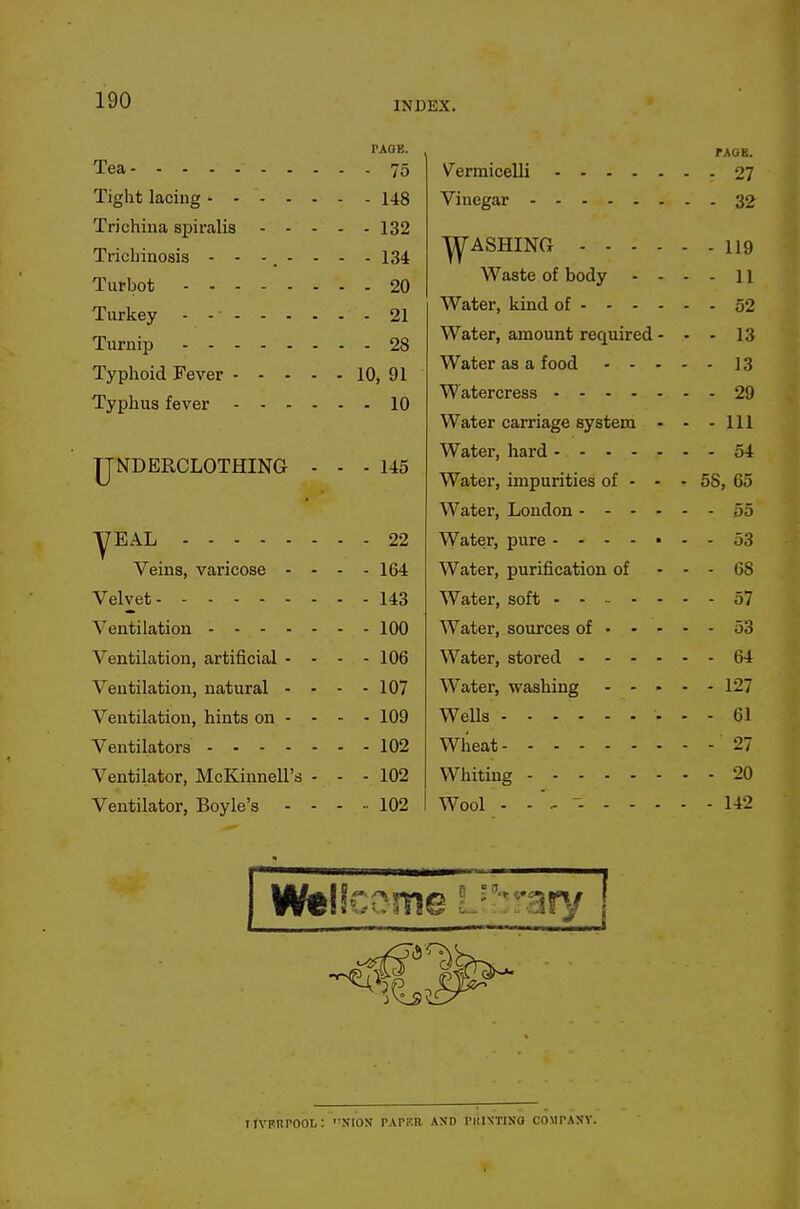 Tea PAQE. - - 75 T.KQE. - - 148 - - 32 Trichina spiralis - - - Turbot Typhoid Fever - - - - Typhus fever - - - . - - 132 - - 134 - - 20 - - 21 ^ASHING .... Waste of body - - - - 119 - - 11 - - 52 - - 28 - 10, 91 - - 10 Water, amount required - Water as a food - - - Water carriage system - - - 13 - - 13 - - 29 - - 111 IJNDERCLOTHING - - - 145 Water, impurities of - - - - 54 - 58, 65 - - 55 yEAL - - 22 Water, pure - - 53 Veins, varicose - - - - 164 Water, purification of - - 68 Velvet - - 143 - - 57 Ventilation - - 100 - - 53 Ventilation, artificial - - - - 106 - - 64 Ventilation, natural - - - - 107 Water, washing - - - - - 127 Ventilation, hints on - - - - 109 Wells - - 61 - - 102 Wlieat - - 27 Ventilator, McKinnell's - - - 102 . - 20 Ventilator, Boyle's - - - .. 102 Wool - - - - - - 142 irVERPOOI,: XlOX PATKR AND PltlNTINO COMPANY.