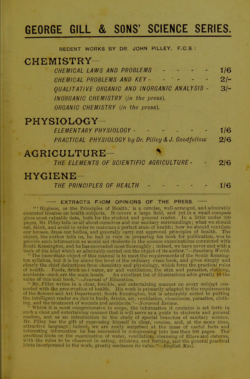 GEORGE GILL & SONS' SCIENCE SERIES. RECENT WORKS BY DR. JOHN PILLEY, F.C.S : CHEMISTRY- CHEMICAL LAWS AND PROBLEMS - - - - 1/6 CHEMICAL PROBLEMS AND KEY - - - - - 2/- QUALITATIVE ORGANIC AND INORGANIC ANALYSIS - 3/- INORGANIC CHEMISTRY (in the press). ORGANIC CHEMISTRY (in the press). PHYSIOLOGY- ELEMENTARY PHYSIOLOGY - ----- 1/6 PRACTICAL PH YSIOLOG Y by Dr. Pilley & J. Goodfellouu 2/6 AGRICULTURE- ^ THE ELEMENTS OF SCIENTIFIC AGRICULTURE- - 2/6 HYGIENE- THE PRINCIPLES OF HEALTH 1/6 EXTRACTS F.^OM OPINIONS OF THE PRESS. ' Hygiene, or the Principles of Health,' is a concise, well-arranged, and admirably executed treatise on health subjects. It covers a large field, and yet in a small compass irives most valuable data, both for the student and general reader. In a little under 200 pa-.ies, Jir. Pilley tells us all about ourselves and our sanitary surroundings; what we should eat, drink, and avoid in order to maintain a perfect state of health; how we should ventilate our houses, dress our bodies, and generally carry out approved principles of health. The object, the author tells us, he had in view in preparing his book for publication, was to provide such information as would aid students in the science examinations connected with Sjuth Kensington, and he has succeeded most thoroughly ; indeed, we have never met with a book of the kind which so admirably carried out the object of its aafhoT.—Sanitary World. The immediate object of this manual is to meet the requirements of the South Kensing- ton syllabus, but it is far above the level of the ordinary cram-book, and gives simply and clearly the chief deductions from chemistry and physiology, which form the practical rules of health. . Foods, drink an 1 water, air and ventilation, tlie skin and parasites, clothing, accidents—such are the main heads. An excellent list of illustrations adds greatly to the value of this text book.—Journal of Education. Mr. Pilley writes in a clear, forcible, and entertaining manner on every subject con- nected with the preservation of health. His work is primarily adapted to the requirements of the Science and Art Department. South Kensington, but is admirably suited to putting the intelligent reader ait/(tit in foods, drinks, air, ventilation, cleanliness, parasites, cloth- ing, and the treatment of wounds and accideiits.—Norwood Review. Whilst it is most comprehensive in pcope, the information it contains is set forth in such a clear and entertaining manner that it will serve as a guide to .students and general readers, and as an introduction to the study of special branches of sanitary science. .Mr. Pilley has the gift of expressing himself in clear, concise, and, at the-same time, attractive language; indeed, we are really surprised at the mass of useful facts and interesting information he has succeeded in compressing into less than 200 pages. The practical hints on the examination of water, ventilation, cleansing of filters and cisterns, with the rules to be observed in eating, drinking, and bathing, aiid the general piaetical hints incorporated in the work, greatly cnchancc its value.—Mail.