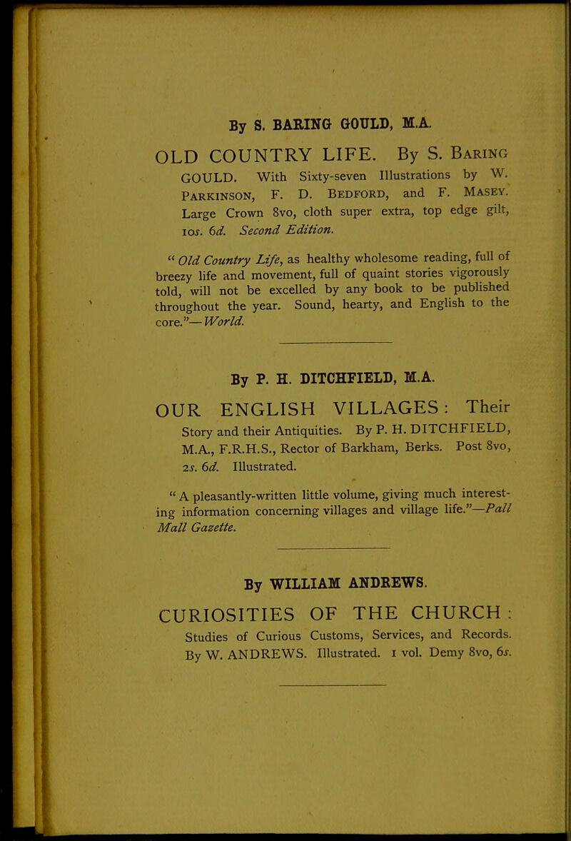 By S. BARING GOULD, M.A. OLD COUNTRY LIFE. By S. Baring GOULD. With Sixty-seven Illustrations by W. Parkinson, F. D. Bedford, and F. Masey. Large Crown 8vo, cloth super extra, top edge gilt, loj. 6d. Second Edition.  Old Country Life, as healthy wholesome reading, full of breezy life and movement, full of quaint stories vigorously told, will not be excelled by any book to be published throughout the year. Sound, hearty, and English to the core.— World. By P. H. DITCHFIELD, M.A. OUR ENGLISH VILLAGES: Their Story and their Antiquities. By P. H. DITCHFIELD, M.A., F.R.H.S., Rector of Barkham, Berks. Post 8vo, ■2.S. 6d. Illustrated.  A pleasantly-written little volimie, giving much interest- ing information concerning villages and village life.—Pa// Mall Gazette. By WILLIAM ANDREWS. CURIOSITIES OF THE CHURCH : Studies of Curious Customs, Services, and Records.