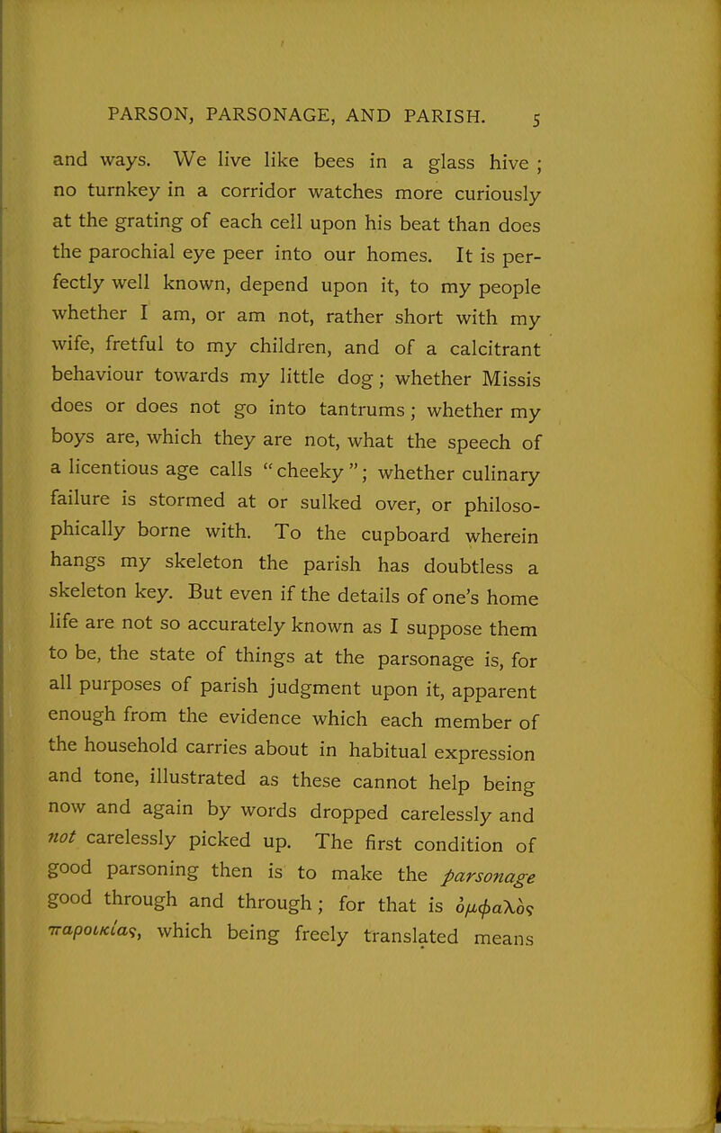 and ways. We live like bees in a glass hive ; no turnkey in a corridor watches more curiously at the grating of each cell upon his beat than does the parochial eye peer into our homes. It is per- fectly well known, depend upon it, to my people whether I am, or am not, rather short with my wife, fretful to my children, and of a calcitrant behaviour towards my little dog; whether Missis does or does not go into tantrums; whether my boys are, which they are not, what the speech of a licentious age calls cheeky; whether culinary failure is stormed at or sulked over, or philoso- phically borne with. To the cupboard wherein hangs my skeleton the parish has doubtless a skeleton key. But even if the details of one's home life are not so accurately known as I suppose them to be, the state of things at the parsonage is, for all purposes of parish judgment upon it, apparent enough from the evidence which each member of the household carries about in habitual expression and tone, illustrated as these cannot help being now and again by words dropped carelessly and not carelessly picked up. The first condition of good parsoning then is to make the parsonage good through and through ; for that is hyi.^ak6^ irapoLKia^, which being freely translated means