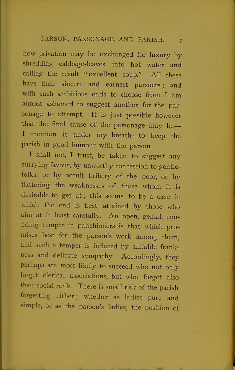 how privation may be exchanged for luxury by shredding cabbage-leaves into hot water and calling the result excellent soup. All these have their sincere and earnest pursuers; and with such ambitious ends to choose from I am almost ashamed to suggest another for the par- sonage to attempt. It is just possible however that the final cause of the parsonage may be— I mention it under my breath—to keep the parish in good humour with the parson. I shall not, I trust, be taken to suggest any currying favour, by unworthy concession to gentle- folks, or by occult bribery of the poor, or by flattering the weaknesses of those whom it is desirable to get at; this seems to be a case in which the end is best attained by those who aim at it least carefully. An open, genial, con- fiding temper in parishioners is that which pro- mises best for the parson's work among them, and such a temper is induced by amiable frank- ness and delicate sympathy. Accordingly, they perhaps are most likely to succeed who not only forget clerical associations, but who forget also their social rank. There is small risk of the parish forgetting either; whether as ladies pure and simple, or as the parson's ladies, the position of