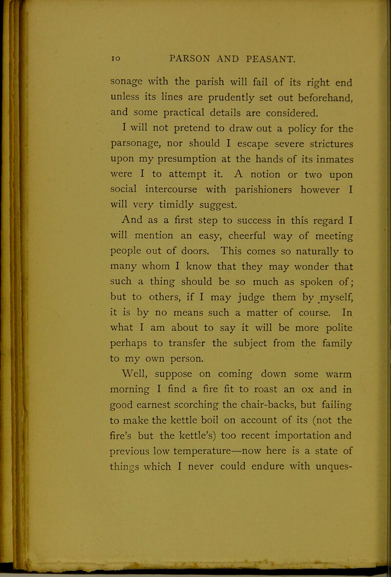 sonage with the parish will fail of its right end unless its lines are prudently set out beforehand, and some practical details are considered. I will not pretend to draw out a policy for the parsonage, nor should I escape severe strictures upon my presumption at the hands of its inmates were I to attempt it. A notion or two upon social intercourse with parishioners however I will very timidly suggest. And as a first step to success in this regard I will mention an easy, cheerful way of meeting people out of doors. This comes so naturally to many whom I know that they may wonder that such a thing should be so much as spoken of; but to others, if I may judge them by myself, it is by no means such a matter of course. In. what I am about to say it will be more polite perhaps to transfer the subject from the family to my own person. Well, suppose on coming down some warm morning I find a fire fit to roast an ox and in good earnest scorching the chair-backs, but failing to make the kettle boil on account of its (not the fire's but the kettle's) too recent importation and previous low temperature—now here is a state of