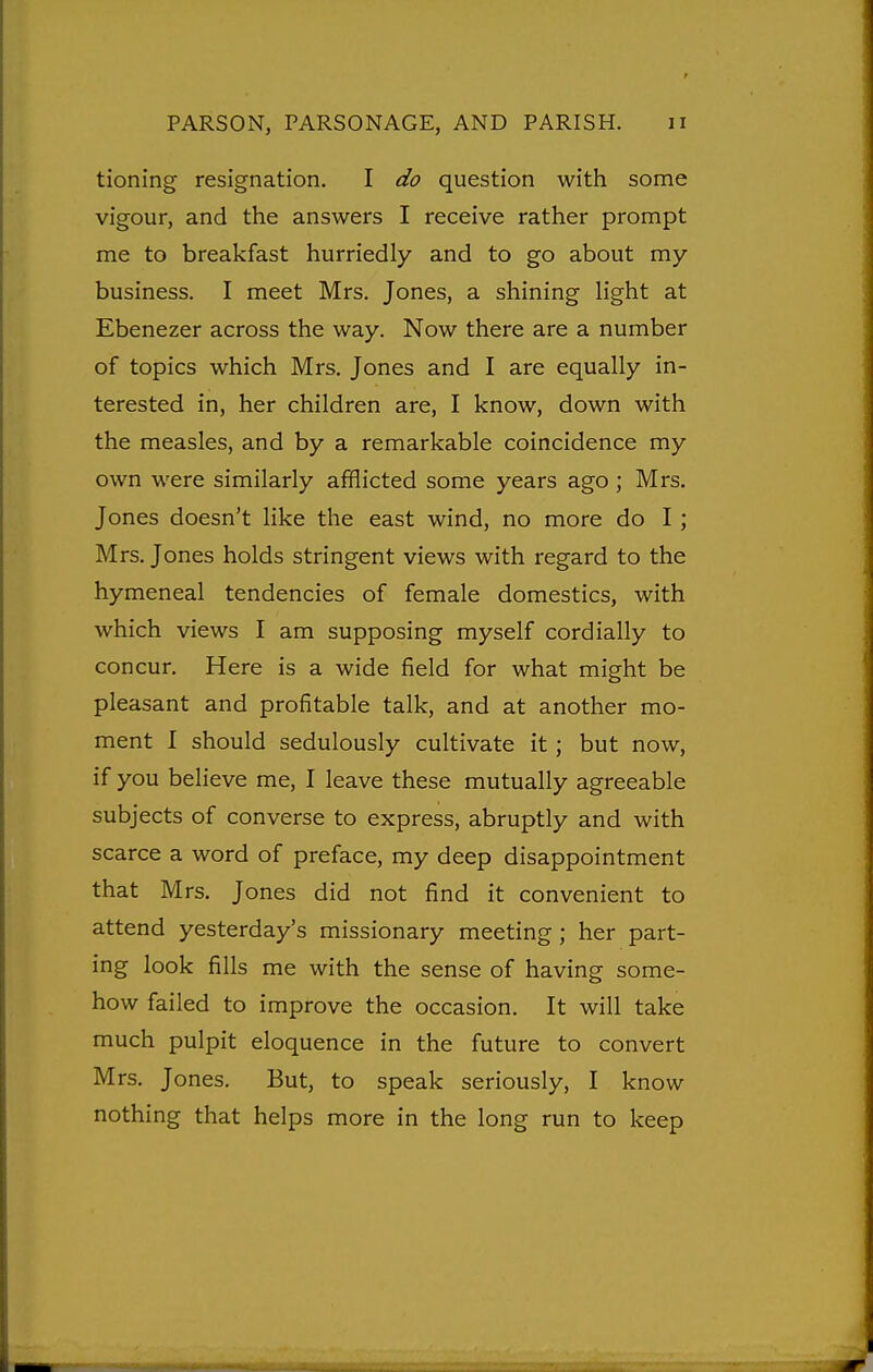 tioning resignation. I do question with some vigour, and the answers I receive rather prompt me to breakfast hurriedly and to go about my business. I meet Mrs. Jones, a shining light at Ebenezer across the way. Now there are a number of topics which Mrs. Jones and I are equally in- terested in, her children are, I know, down with the measles, and by a remarkable coincidence my own were similarly afflicted some years ago ; Mrs. Jones doesn't like the east wind, no more do I; Mrs. Jones holds stringent views with regard to the hymeneal tendencies of female domestics, with which views I am supposing myself cordially to concur. Here is a wide field for what might be pleasant and profitable talk, and at another mo- ment I should sedulously cultivate it; but now, if you believe me, I leave these mutually agreeable subjects of converse to express, abruptly and with scarce a word of preface, my deep disappointment that Mrs. Jones did not find it convenient to attend yesterday's missionary meeting; her part- ing look fills me with the sense of having some- how failed to improve the occasion. It will take much pulpit eloquence in the future to convert Mrs. Jones. But, to speak seriously, I know nothing that helps more in the long run to keep