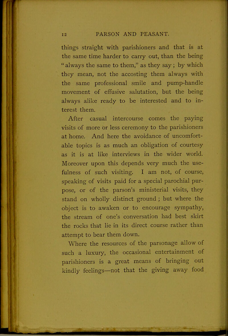 things straight with parishioners and that is at the same time harder to carry out, than the being  always the same to them, as they say ; by which they mean, not the accosting them always with the same professional smile and pump-handle movement of effusive salutation, but the being always alike ready to be interested and to in- terest them. After casual intercourse comes the paying visits of more or less ceremony to the parishioners at home. And here the avoidance of uncomfort- able topics is as much an obligation of courtesy as it is at like interviews in the wider world. Moreover upon this depends very much the use- fulness of such visiting. I am not, of course, speaking of visits paid for a special parochial pur- pose, or of the parson's ministerial visits, they stand on wholly distinct ground; but where the object is to awaken or to encourage sympathy, the stream of one's conversation had best skirt the rocks that lie in its direct course rather than attempt to bear them down. Where the resources of the parsonage allow of such a luxury, the occasional entertainment of parishioners is a great means of bringing out kindly feelings—not that the giving away food