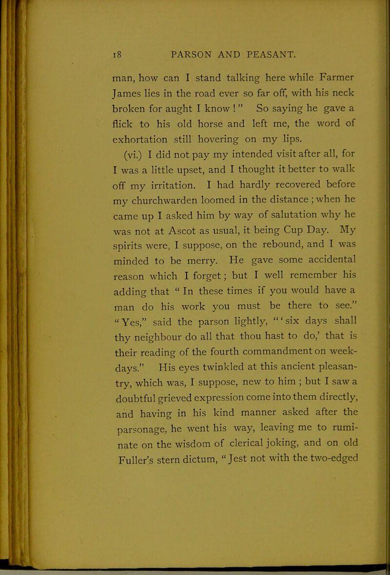 man, how can I stand talking here while Farmer James lies in the road ever so far off, with his neck broken for aught I know !  So saying he gave a flick to his old horse and left me, the word of exhortation still hovering on my lips. (vi.) I did not pay my intended visit after all, for I was a little upset, and I thought it better to walk off my irritation. I had hardly recovered before my churchwarden loomed in the distance ; when he came up I asked him by way of salutation why he was not at Ascot as usual, it being Cup Day. My spirits were, I suppose, on the rebound, and I was minded to be merry. He gave some accidental reason which I forget; but I well remember his adding that  In these times if you would have a man do his work you must be there to see. Yes, said the parson lightly, 'six days shall thy neighbour do all that thou hast to do,' that is their reading of the fourth commandment on week- days. His eyes twinkled at this ancient pleasan- try, which was, I suppose, new to him ; but I saw a doubtful grieved expression come into them directly, and having in his kind manner asked after the parsonage, he went his way, leaving me to rumi- nate on the wisdom of clerical joking, and on old Fuller's stern dictum,  Jest not with the two-edged