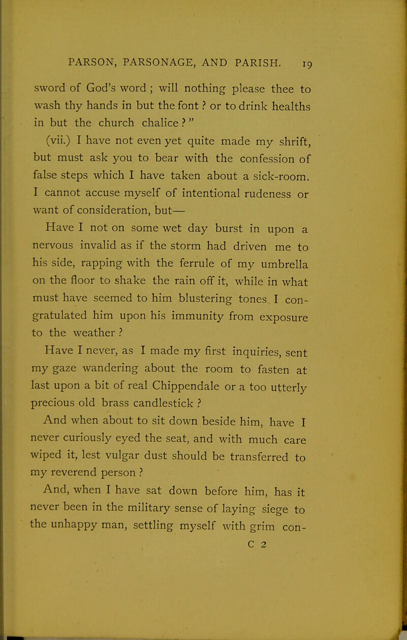sword of God's word ; will nothing please thee to wash thy hands in but the font ? or to drink healths in but the church chalice ?  (vii.) I have not even yet quite made my shrift, but must ask you to bear with the confession of false steps which I have taken about a sick-room. I cannot accuse myself of intentional rudeness or want of consideration, but— Have I not on some wet day burst in upon a nervous invalid as if the storm had driven me to his side, rapping with the ferrule of my umbrella on the floor to shake the rain off it, while in what must have seemed to him blustering tones I con- gratulated him upon his immunity from exposure to the weather ? Have I never, as I made my first inquiries, sent my gaze wandering about the room to fasten at last upon a bit of real Chippendale or a too utterly precious old brass candlestick ? And when about to sit down beside him, have I never curiously eyed the seat, and with much care wiped it, lest vulgar dust should be transferred to my reverend person ? And, when I have sat down before him, has it never been in the military sense of laying siege to the unhappy man, settling myself with grim con- C 2 2