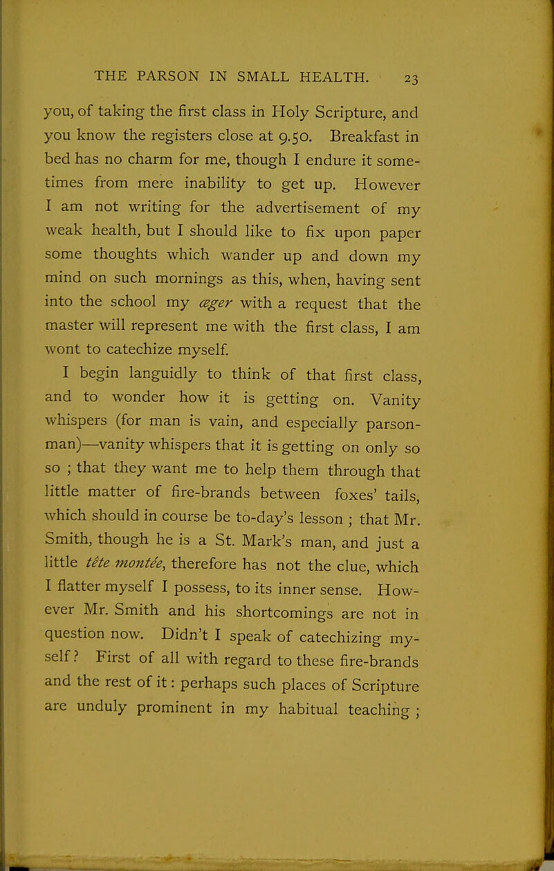 you, of taking the first class in Holy Scripture, and you know the registers close at 9.50. Breakfast in bed has no charm for me, though I endure it some- times from mere inability to get up. However I am not writing for the advertisement of my weak health, but I should like to fix upon paper some thoughts which wander up and down my mind on such mornings as this, when, having sent into the school my cBger with a request that the master will represent me with the first class, I am wont to catechize myself I begin languidly to think of that first class, and to wonder how it is getting on. Vanity whispers (for man is vain, and especially parson- man)—^vanity whispers that it is getting on only so so ; that they want me to help them through that little matter of fire-brands between foxes' tails, which should in course be to-day's lesson ; that Mr. Smith, though he is a St. Mark's man, and just a little tete montee, therefore has not the clue, which I flatter myself I possess, to its inner sense. How- ever Mr. Smith and his shortcomings are not in question now. Didn't I speak of catechizing my- self } First of all with regard to these fire-brands and the rest of it: perhaps such places of Scripture are unduly prominent in my habitual teaching ;