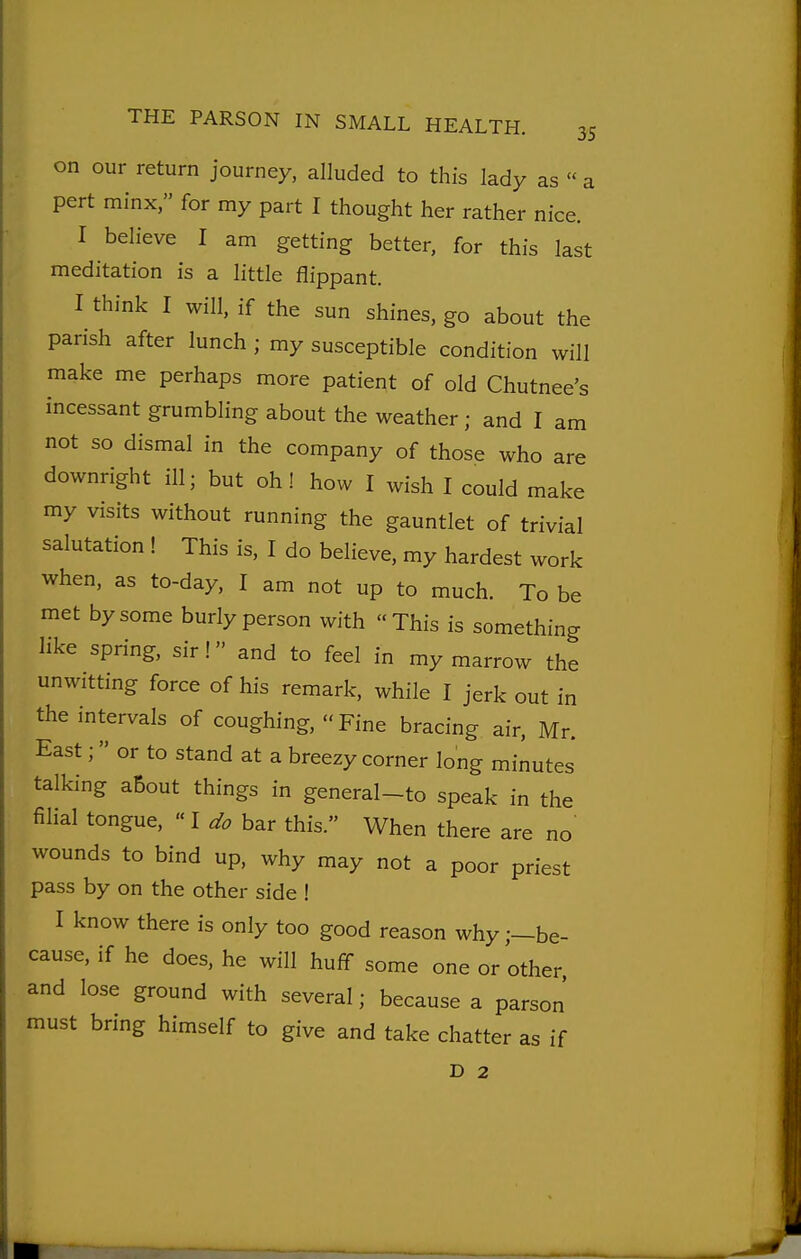 on our return journey, alluded to this lady as  a pert minx, for my part I thought her rather nice. I believe I am getting better, for this last meditation is a little flippant. I think I will, if the sun shines, go about the parish after lunch ; my susceptible condition will make me perhaps more patient of old Chutnee's incessant grumbling about the weather; and I am not so dismal in the company of those who are downright ill; but oh! how I wish I could make my visits without running the gauntlet of trivial salutation ! This is, I do believe, my hardest work when, as to-day, I am not up to much. To be met by some burly person with This is something like spring, sir! and to feel in my marrow the unwitting force of his remark, while I jerk out in the intervals of coughing,  Fine bracing air, Mr. East; or to stand at a breezy corner long minutes talking about things in general-to speak in the filial tongue, «I do bar this. When there are no wounds to bind up, why may not a poor priest pass by on the other side ! I know there is only too good reason why;—be- cause, if he does, he will huff some one or other and lose ground with several; because a parson must bring himself to give and take chatter as if D 2