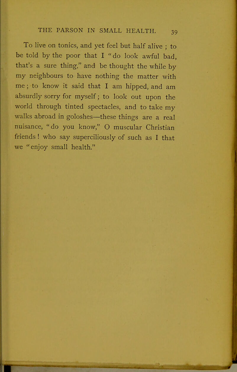 To live on tonics, and yet feel but half alive ; to be told by the poor that I  do look awful bad, that's a sure thing, and be thought the while by my neighbours to have nothing the matter with me; to know it said that I am hipped, and am absurdly sorry for myself; to look out upon the world through tinted spectacles, and to take my walks abroad in goloshes—these things are a real nuisance, do you know, O muscular Christian friends ! who say superciliously of such as I that we enjoy small health.