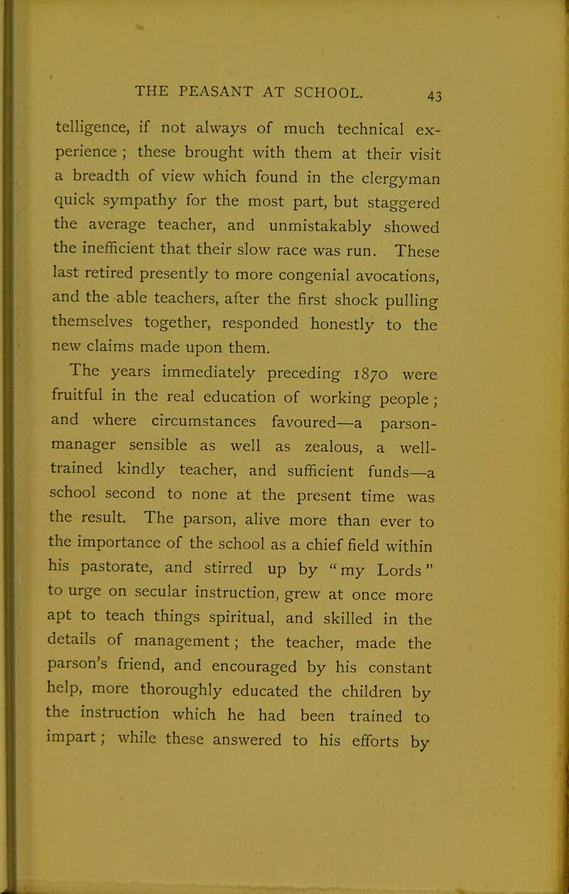 telligence, if not always of much technical ex- perience ; these brought with them at their visit a breadth of view which found in the clergyman quick sympathy for the most part, but staggered the average teacher, and unmistakably showed the inefficient that their slow race was run. These last retired presently to more congenial avocations, and the able teachers, after the first shock pulling themselves together, responded honestly to the new claims made upon them. The years immediately preceding 1870 were fruitful in the real education of working people; and where circumstances favoured—a parson- manager sensible as well as zealous, a well- trained kindly teacher, and sufficient funds—a school second to none at the present time was the result. The parson, alive more than ever to the importance of the school as a chief field within his pastorate, and stirred up by my Lords to urge on secular instruction, grew at once more apt to teach things spiritual, and skilled in the details of management; the teacher, made the parson's friend, and encouraged by his constant help, more thoroughly educated the children by the instruction which he had been trained to impart; while these answered to his efforts by