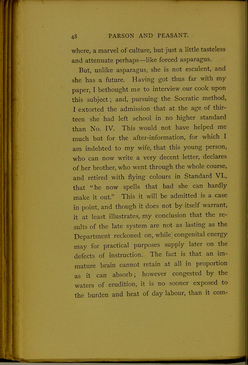 where, a marvel of culture, but just a little tasteless and attenuate perhaps—like forced asparagus. But, unlike asparagus, she is not esculent, and she has a future. Having got thus far with my paper, I bethought me to interview our cook upon this subject; and, pursuing the Socratic method, I extorted the admission that at the age of thir- teen she had left school in no higher standard than No. IV. This would not have helped me much but for the after-information, for which I am indebted to my wife, that this young person, who can now write a very decent letter, declares of her brother, who went through the whole course, and retired with flying colours in Standard VI., that he now spells that bad she can hardly make it out. This it will be admitted is a case in point, and though it does not by itself warrant, it at least illustrates, my conclusion that the re- sults of the late system are not as lasting as the Department reckoned on, while; congenital energy may for practical purposes supply later on the defects of instruction. The fact is that an im- mature brain cannot retain at all in proportion as it can absorb; however congested by the waters of erudition, it is no sooner exposed to the burden and heat of day labour, than it com-