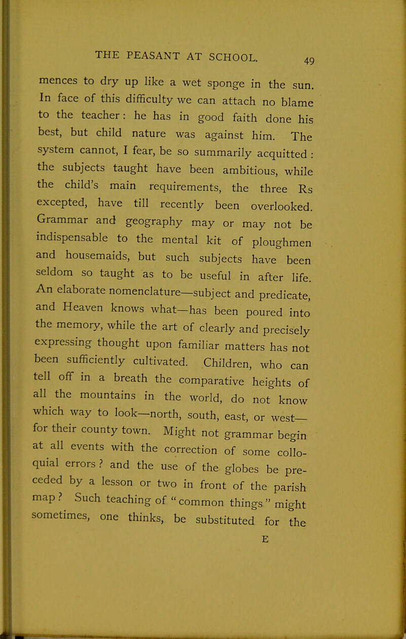 49 mences to dry up like a wet sponge in the sun. In face of this difficulty we can attach no blame to the teacher: he has in good faith done his best, but child nature was against him. The system cannot, I fear, be so summarily acquitted : the subjects taught have been ambitious, while the child's main requirements, the three Rs excepted, have till recently been overlooked. Grammar and geography may or may not be indispensable to the mental kit of ploughmen and housemaids, but such subjects have been seldom so taught as to be useful in after life. An elaborate nomenclature—subject and predicate, and Heaven knows what—has been poured into the memory, while the art of clearly and precisely expressing thought upon familiar matters has not been sufficiently cultivated. Children, who can tell off in a breath the comparative heights of all the mountains in the world, do not know which way to look-north, south, east, or west— for their county town. Might not grammar begin at all events with the correction of some collo- quial errors ? and the use of the globes be pre- ceded by a lesson or two in front of the parish map ? Such teaching of  common things  might sometimes, one thinks, be substituted for the E