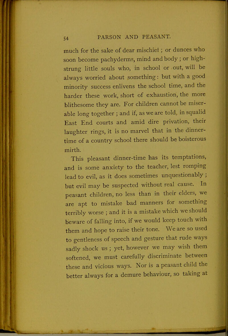 much for the sake of dear mischief; or dunces who soon become pachyderms, mind and body ; or high- strung Httle souls who, in school or out, will be always worried about something: but with a good minority success enlivens the school time, and the harder these work, short of exhaustion, the more blithesome they are. For children cannot be miser- able long together ; and if, as we are told, in squalid East End courts and amid dire privation, their laughter rings, it is no marvel that in the dinner- time of a country school there should be boisterous mirth. This pleasant dinner-time has its temptations, and is some anxiety to the teacher, lest romping lead to evil, as it does sometimes unquestionably ; but evil may be suspected without real cause. In peasant children, no less than in their elders, we are apt to mistake bad manners for something terribly worse ; and it is a mistake which we should beware of falling into, if we would keep touch with them and hope to raise their tone. We are so used to gentleness of speech and gesture that rude ways sadly shock us ; yet, however we may wish them softened, we must carefully discriminate between these and vicious ways. Nor is a peasant child the better always for a demure behaviour, so taking at