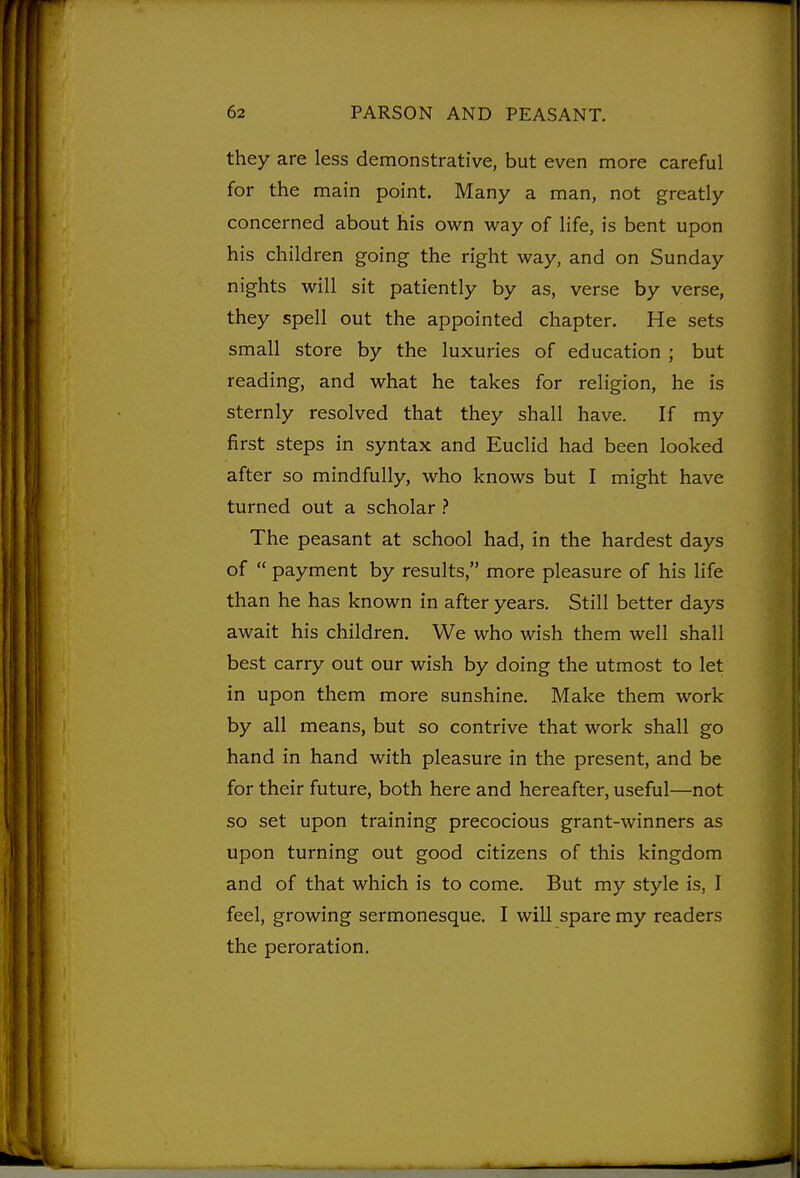 they are less demonstrative, but even more careful for the main point. Many a man, not greatly concerned about his own way of life, is bent upon his children going the right way, and on Sunday nights will sit patiently by as, verse by verse, they spell out the appointed chapter. He sets small store by the luxuries of education ; but reading, and what he takes for religion, he is sternly resolved that they shall have. If my first steps in syntax and Euclid had been looked after so mindfully, who knows but I might have turned out a scholar The peasant at school had, in the hardest days of  payment by results, more pleasure of his life than he has known in after years. Still better days await his children. We who wish them well shall best carry out our wish by doing the utmost to let in upon them more sunshine. Make them work by all means, but so contrive that work shall go hand in hand with pleasure in the present, and be for their future, both here and hereafter, useful—not so set upon training precocious grant-winners as upon turning out good citizens of this kingdom and of that which is to come. But my style is, I feel, growing sermonesque. I will spare my readers the peroration.