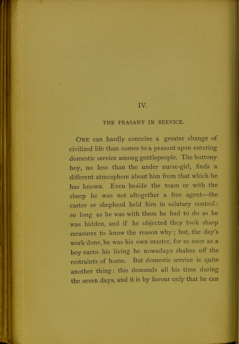 IV. THE PEASANT IN SERVICE. One can hardly conceive a greater change of civilized life than comes to a peasant upon entering domestic service among gentlepeople. The buttony boy, no less than the under nurse-girl, finds a different atmosphere about him from that which he has known. Even beside the team or with the sheep he was not altogether a free agent—the carter or shepherd held him in salutary control: so long as he was with them he had to do as he was bidden, and if he objected they took sharp measures to know the reason why; but, the day's work done, he was his own master, for so soon as a boy earns his living he nowadays shakes off the restraints of home. But domestic service is quite another thing: this demands all his time during the seven days, and it is by favour only that he can