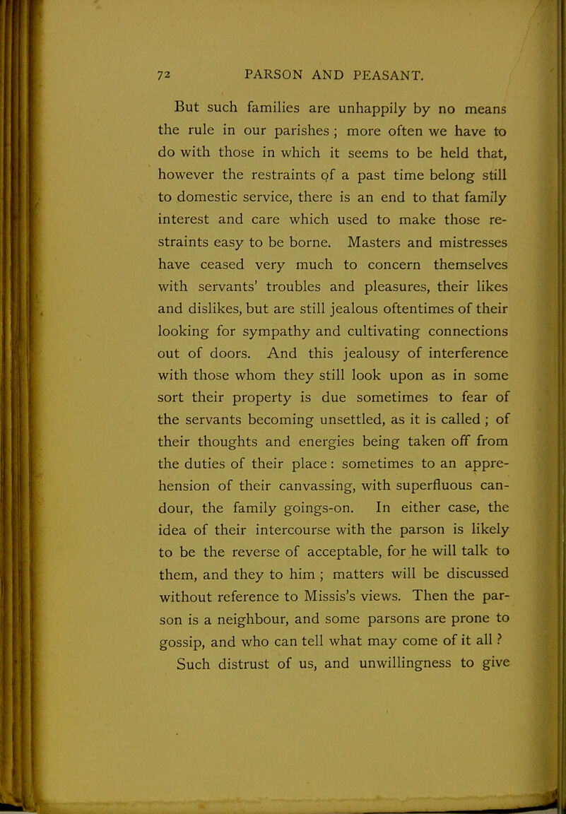 But such families are unhappily by no means the rule in our parishes ; more often we have to do with those in which it seems to be held that, however the restraints of a past time belong still to domestic service, there is an end to that family interest and care which used to make those re- straints easy to be borne. Masters and mistresses have ceased very much to concern themselves with servants' troubles and pleasures, their likes and dislikes, but are still jealous oftentimes of their looking for sympathy and cultivating connections out of doors. And this jealousy of interference with those whom they still look upon as in some sort their property is due sometimes to fear of the servants becoming unsettled, as it is called ; of their thoughts and energies being taken off from the duties of their place: sometimes to an appre- hension of their canvassing, with superfluous can- dour, the family goings-on. In either case, the idea of their intercourse with the parson is likely to be the reverse of acceptable, for he will talk to them, and they to him ; matters will be discussed without reference to Missis's views. Then the par- son is a neighbour, and some parsons are prone to gossip, and who can tell what may come of it all Such distrust of us, and unwillingness to give