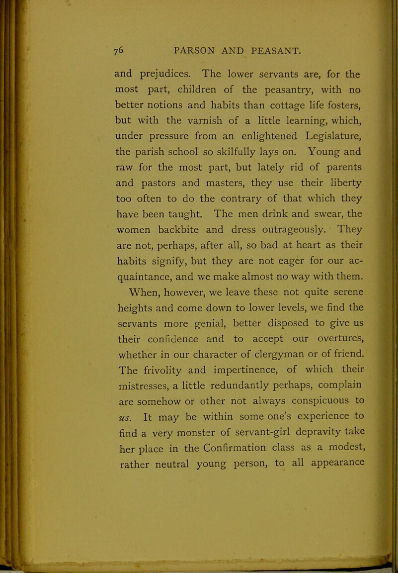 and prejudices. The lower servants are, for the most part, children of the peasantry, with no better notions and habits than cottage life fosters, but with the varnish of a little learning, which, under pressure from an enlightened Legislature, the parish school so skilfully lays on. Young and raw for the most part, but lately rid of parents and pastors and masters, they use their liberty too often to do the contrary of that which they have been taught. The men drink and swear, the women backbite and dress outrageously. They are not, perhaps, after all, so bad at heart as their habits signify, but they are not eager for our ac- quaintance, and we make almost no way with them. When, however, we leave these not quite serene heights and come down to lower levels, we find the servants more genial, better disposed to give us their confidence and to accept our overtureis, whether in our character of clergyman or of friend. The frivolity and impertinence, of which their mistresses, a little redundantly perhaps, complain are somehow or other not always conspicuous to us. It may be within some one's experience to find a very monster of servant-girl depravity take her place in the Confirmation class as a modest, rather neutral young person, to all appearance