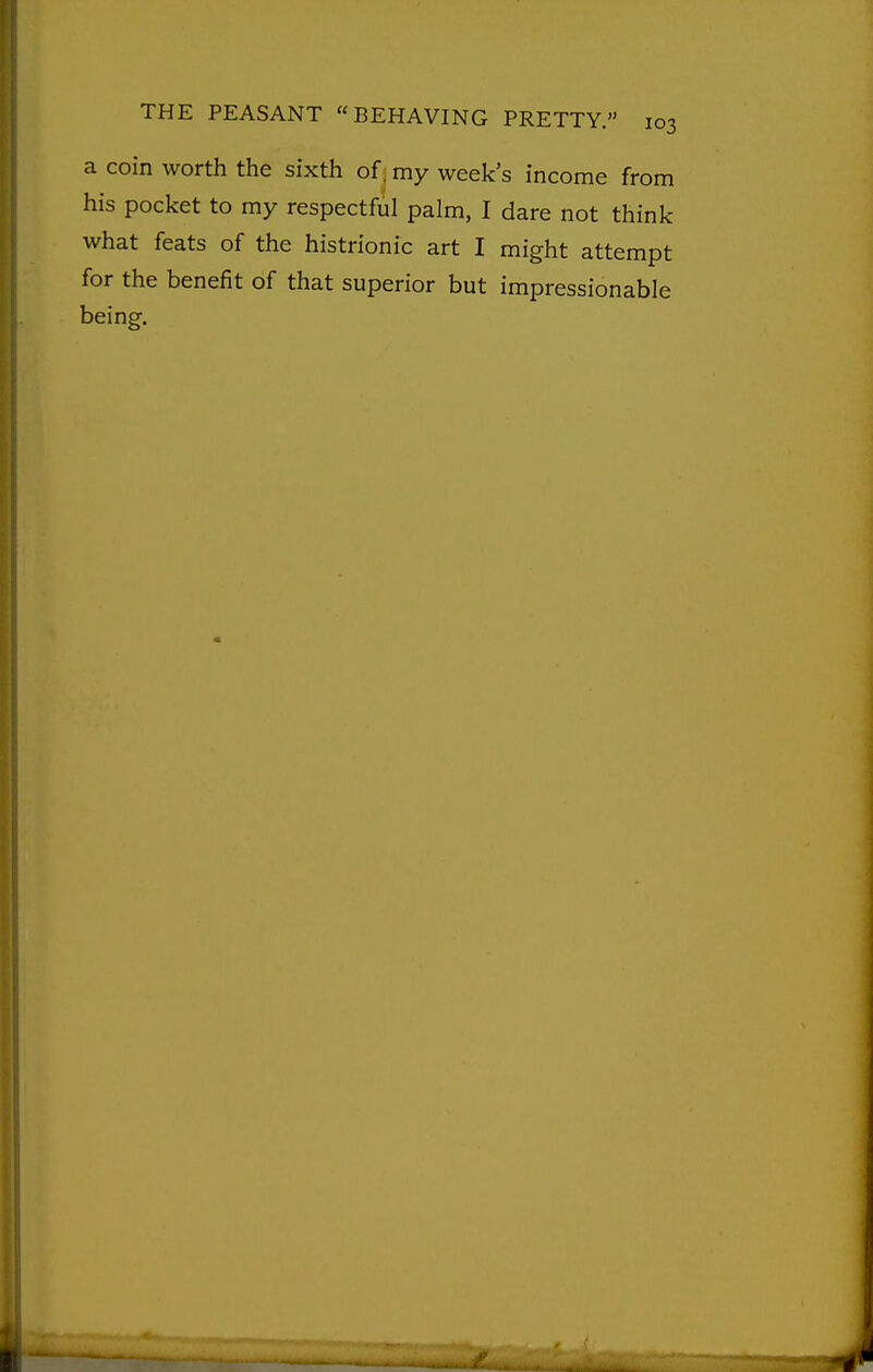 a coin worth the sixth of; my week's income from his pocket to my respectful palm, I dare not think what feats of the histrionic art I might attempt for the benefit of that superior but impressionable being.