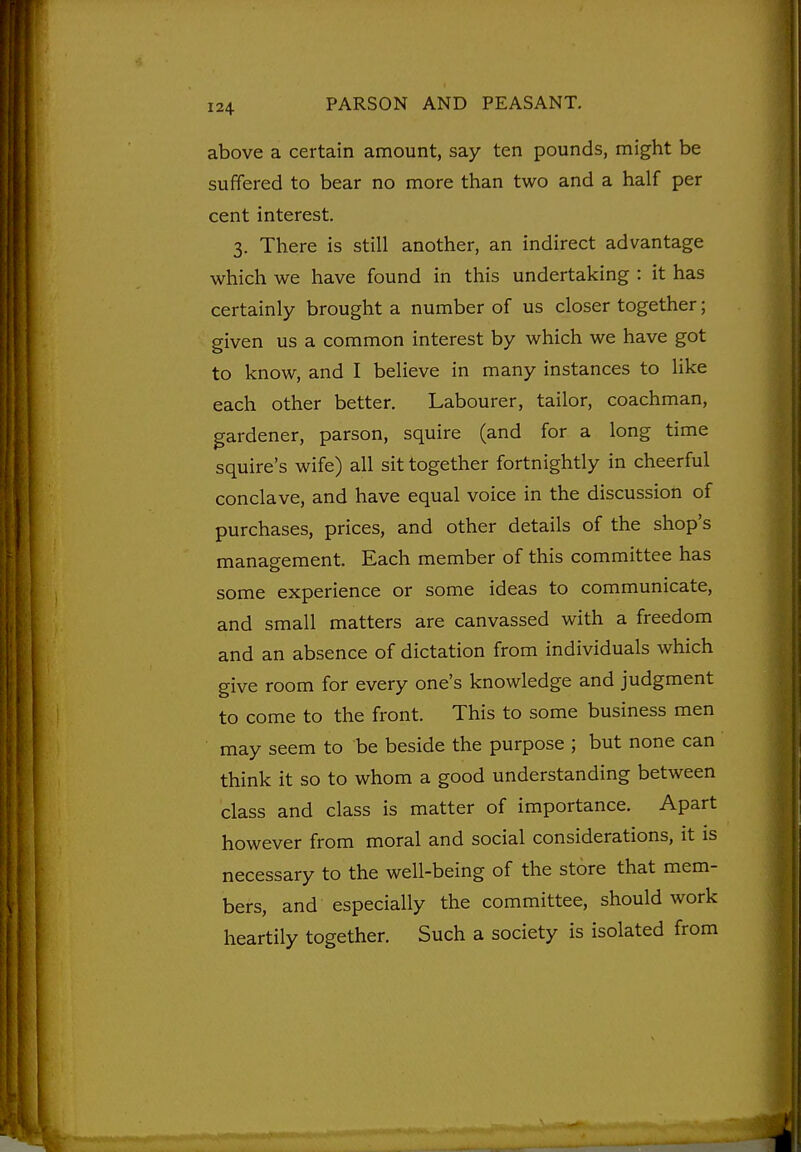 above a certain amount, say ten pounds, might be suffered to bear no more than two and a half per cent interest. 3. There is still another, an indirect advantage which we have found in this undertaking : it has certainly brought a number of us closer together; given us a common interest by which we have got to know, and I believe in many instances to like each other better. Labourer, tailor, coachman, gardener, parson, squire (and for a long time squire's wife) all sit together fortnightly in cheerful conclave, and have equal voice in the discussion of purchases, prices, and other details of the shop's management. Each member of this committee has some experience or some ideas to communicate, and small matters are canvassed with a freedom and an absence of dictation from individuals which give room for every one's knowledge and judgment to come to the front. This to some business men may seem to be beside the purpose ; but none can think it so to whom a good understanding between class and class is matter of importance. Apart however from moral and social considerations, it is necessary to the well-being of the store that mem- bers, and especially the committee, should work heartily together. Such a society is isolated from