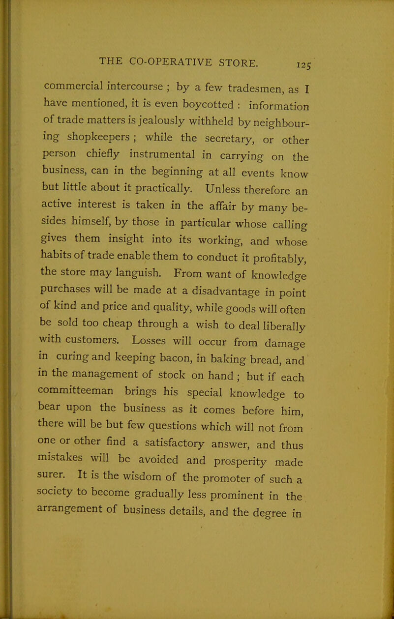 commercial intercourse ; by a few tradesmen, as I have mentioned, it is even boycotted : information of trade matters is jealously withheld by neighbour- ing shopkeepers; while the secretary, or other person chiefly instrumental in carrying on the business, can in the beginning at all events know but little about it practically. Unless therefore an active interest is taken in the affair by many be- sides himself, by those in particular whose calling gives them insight into its working, and whose habits of trade enable them to conduct it profitably, the store may languish. From want of knowledge purchases will be made at a disadvantage in point of kind and price and quality, while goods will often be sold too cheap through a wish to deal liberally with customers. Losses will occur from damage in curing and keeping bacon, in baking bread, and in the management of stock on hand ; but if each committeeman brings his special knowledge to bear upon the business as it comes before him, there will be but few questions which will not from one or other find a satisfactory answer, and thus mistakes will be avoided and prosperity made surer. It is the wisdom of the promoter of such a society to become gradually less prominent in the arrangement of business details, and the degree in