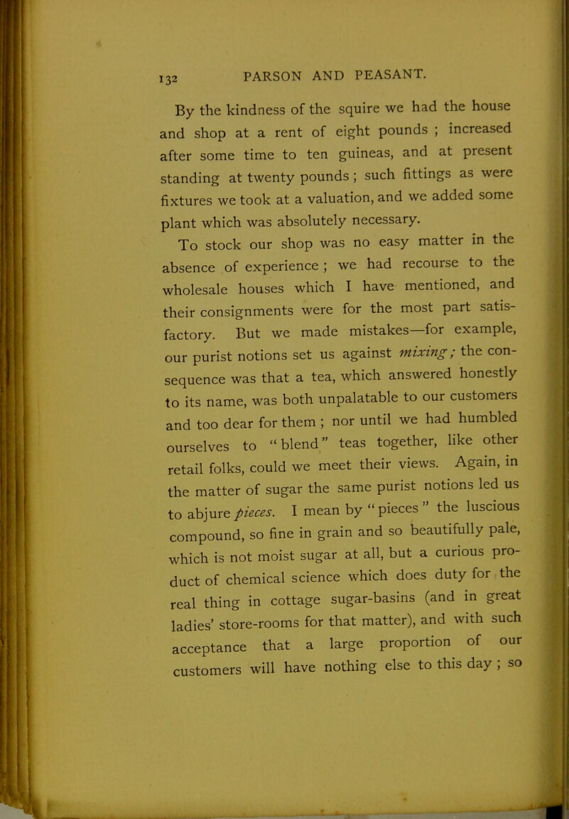 By the kindness of the squire we had the house and shop at a rent of eight pounds ; increased after some time to ten guineas, and at present standing at twenty pounds; such fittings as were fixtures we took at a valuation, and we added some plant which was absolutely necessary. To stock our shop was no easy matter in the absence of experience ; we had recourse to the wholesale houses which I have mentioned, and their consignments were for the most part satis- factory. But we made mistakes—for example, our purist notions set us against mixing; the con- sequence was that a tea, which answered honestly to its name, was both unpalatable to our customers and too dear for them ; nor until we had humbled ourselves to blend teas together, like other retail folks, could we meet their views. Again, in the matter of sugar the same purist notions led us to abjure pieces. I mean by  pieces  the luscious compound, so fine in grain and so beautifully pale, which is not moist sugar at all, but a curious pro- duct of chemical science which does duty for the real thing in cottage sugar-basins (and in great ladies' store-rooms for that matter), and with such acceptance that a large proportion of our customers will have nothing else to this day ; so