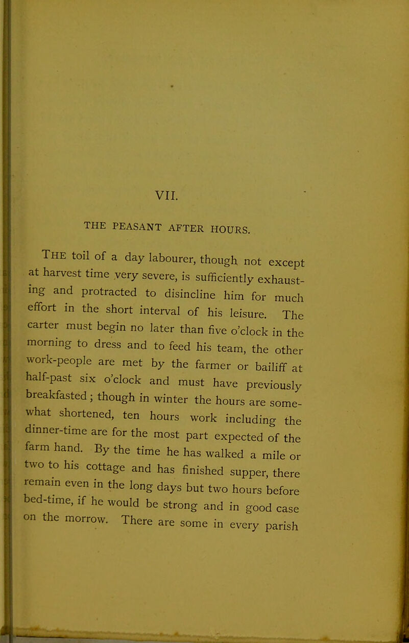 VII. THE PEASANT AFTER HOURS. The toil of a day labourer, though not except at harvest time very severe, is sufficiently exhaust- ing and protracted to disincline him for much effort in the short interval of his leisure. The carter must begin no later than five o'clock in the morning to dress and to feed his team, the other work-people are met by the farmer or bailiff at half-past six o'clock and must have previously breakfasted; though in winter the hours are some- what shortened, ten hours work including the dmner-time are for the most part expected of the farm hand. By the time he has walked a mile or two to his cottage and has finished supper, there remam even in the long days but two hours before bed-time, if he would be strong and in good case on the morrow. There are some in every parish