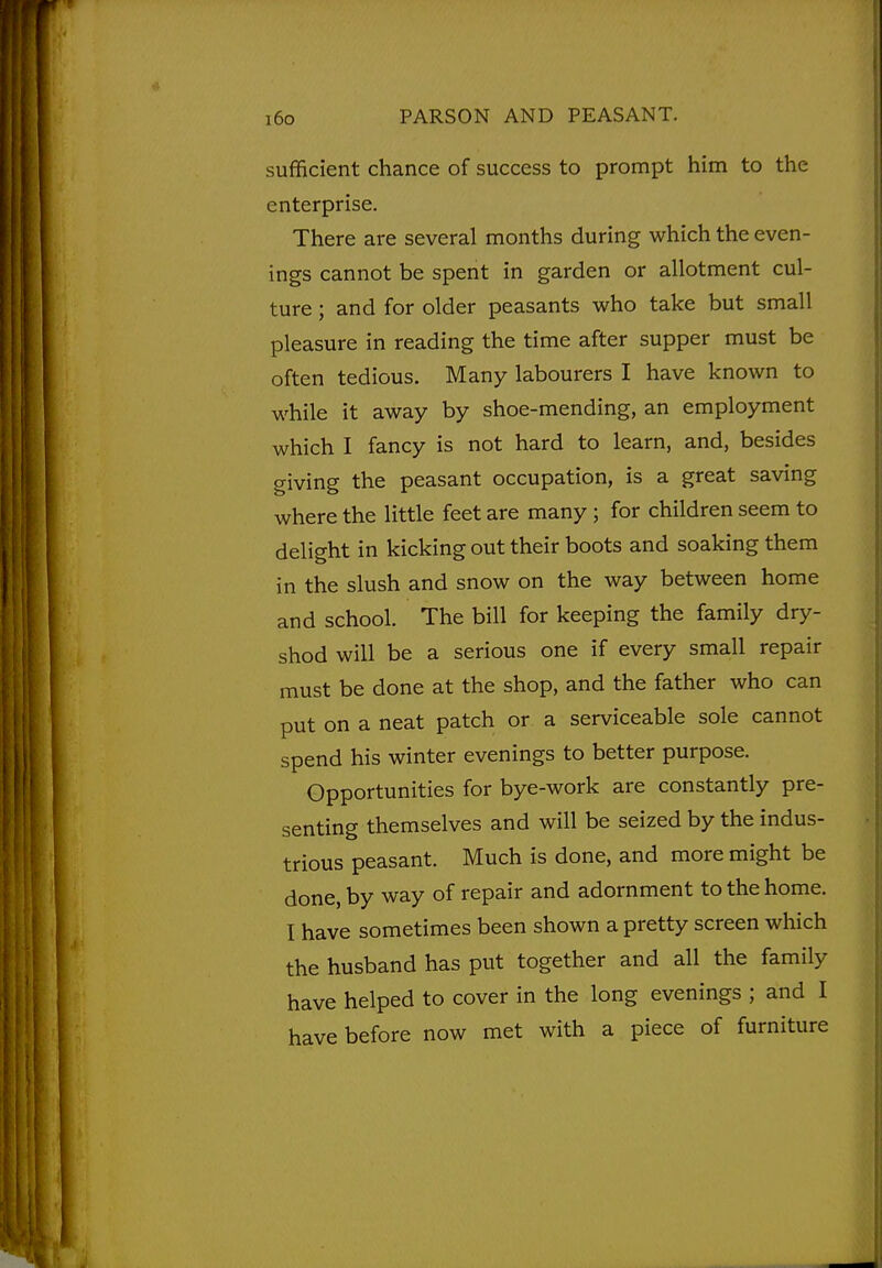 sufficient chance of success to prompt him to the enterprise. There are several months during which the even- ings cannot be spent in garden or allotment cul- ture ; and for older peasants who take but small pleasure in reading the time after supper must be often tedious. Many labourers I have known to while it away by shoe-mending, an employment which I fancy is not hard to learn, and, besides giving the peasant occupation, is a great saving where the little feet are many; for children seem to delight in kicking out their boots and soaking them in the slush and snow on the way between home and school. The bill for keeping the family dry- shod will be a serious one if every small repair must be done at the shop, and the father who can put on a neat patch or a serviceable sole cannot spend his winter evenings to better purpose. Opportunities for bye-work are constantly pre- senting themselves and will be seized by the indus- trious peasant. Much is done, and more might be done, by way of repair and adornment to the home. I have sometimes been shown a pretty screen which the husband has put together and all the family have helped to cover in the long evenings ; and I have before now met with a piece of furniture