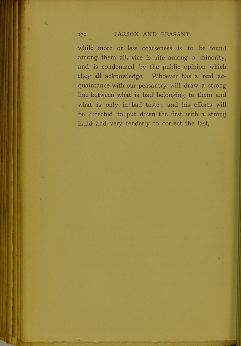 while more or less coarseness is to be found among them all, vice is rife among a minority, and is condemned by the public opinion which they all acknowledge. Whoever has a real ac- quaintance with our peasantry will draw a strong line between what is bad belonging to them and what is only in bad taste; and his efforts will be directed to put down the first with a strong hand and very tenderly to correct the last.