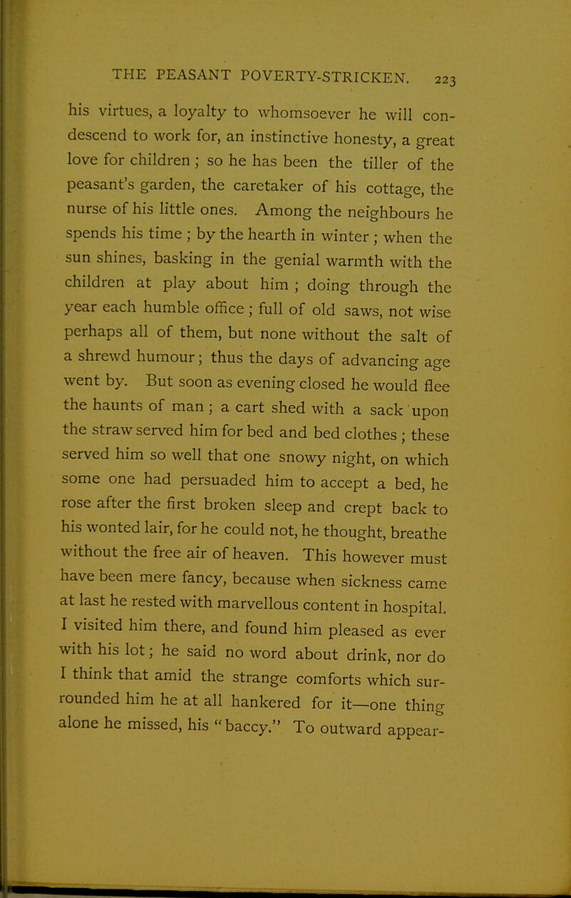 his virtues, a loyalty to whomsoever he will con- descend to work for, an instinctive honesty, a great love for children ; so he has been the tiller of the peasant's garden, the caretaker of his cottage, the nurse of his little ones. Among the neighbours he spends his time ; by the hearth in winter ; when the sun shines, basking in the genial warmth with the children at play about him ; doing through the year each humble office ; full of old saws, not wise perhaps all of them, but none without the salt of a shrewd humour; thus the days of advancing age went by. But soon as evening closed he would flee the haunts of man ; a cart shed with a sack upon the straw served him for bed and bed clothes ; these served him so well that one snowy night, on which some one had persuaded him to accept a bed, he rose after the first broken sleep and crept back to his wonted lair, for he could not, he thought, breathe without the free air of heaven. This however must have been mere fancy, because when sickness cam.e at last he rested with marvellous content in hospital. I visited him there, and found him pleased as ever with his lot; he said no word about drink, nor do I think that amid the strange comforts which sur- rounded him he at all hankered for it—one thing alone he missed, his baccy. To outward appear-