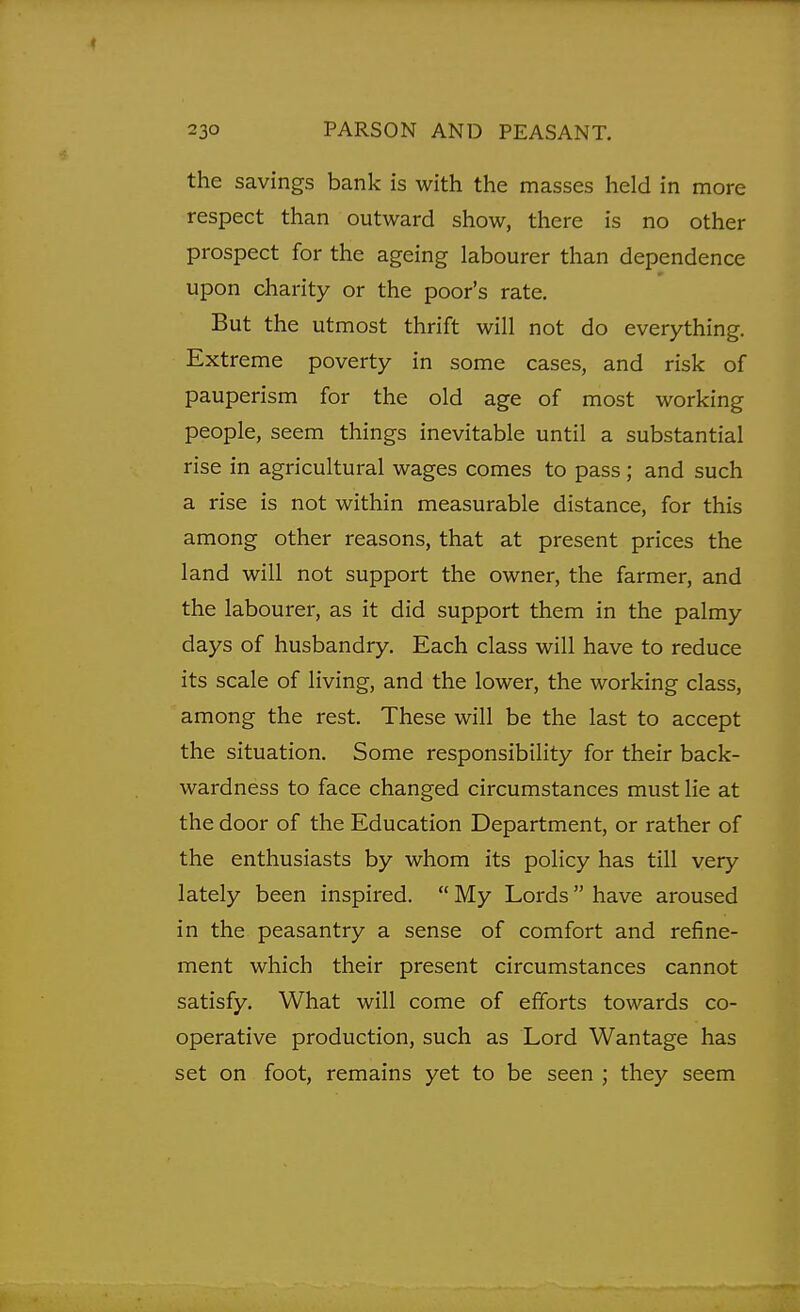 the savings bank is with the masses held in more respect than outward show, there is no other prospect for the ageing labourer than dependence upon charity or the poor's rate. But the utmost thrift will not do everything. Extreme poverty in some cases, and risk of pauperism for the old age of most working people, seem things inevitable until a substantial rise in agricultural wages comes to pass; and such a rise is not within measurable distance, for this among other reasons, that at present prices the land will not support the owner, the farmer, and the labourer, as it did support them in the palmy days of husbandry. Each class will have to reduce its scale of living, and the lower, the working class, among the rest. These will be the last to accept the situation. Some responsibility for their back- wardness to face changed circumstances must lie at the door of the Education Department, or rather of the enthusiasts by whom its policy has till very lately been inspired.  My Lords  have aroused in the peasantry a sense of comfort and refine- ment which their present circumstances cannot satisfy. What will come of efforts towards co- operative production, such as Lord Wantage has set on foot, remains yet to be seen ; they seem