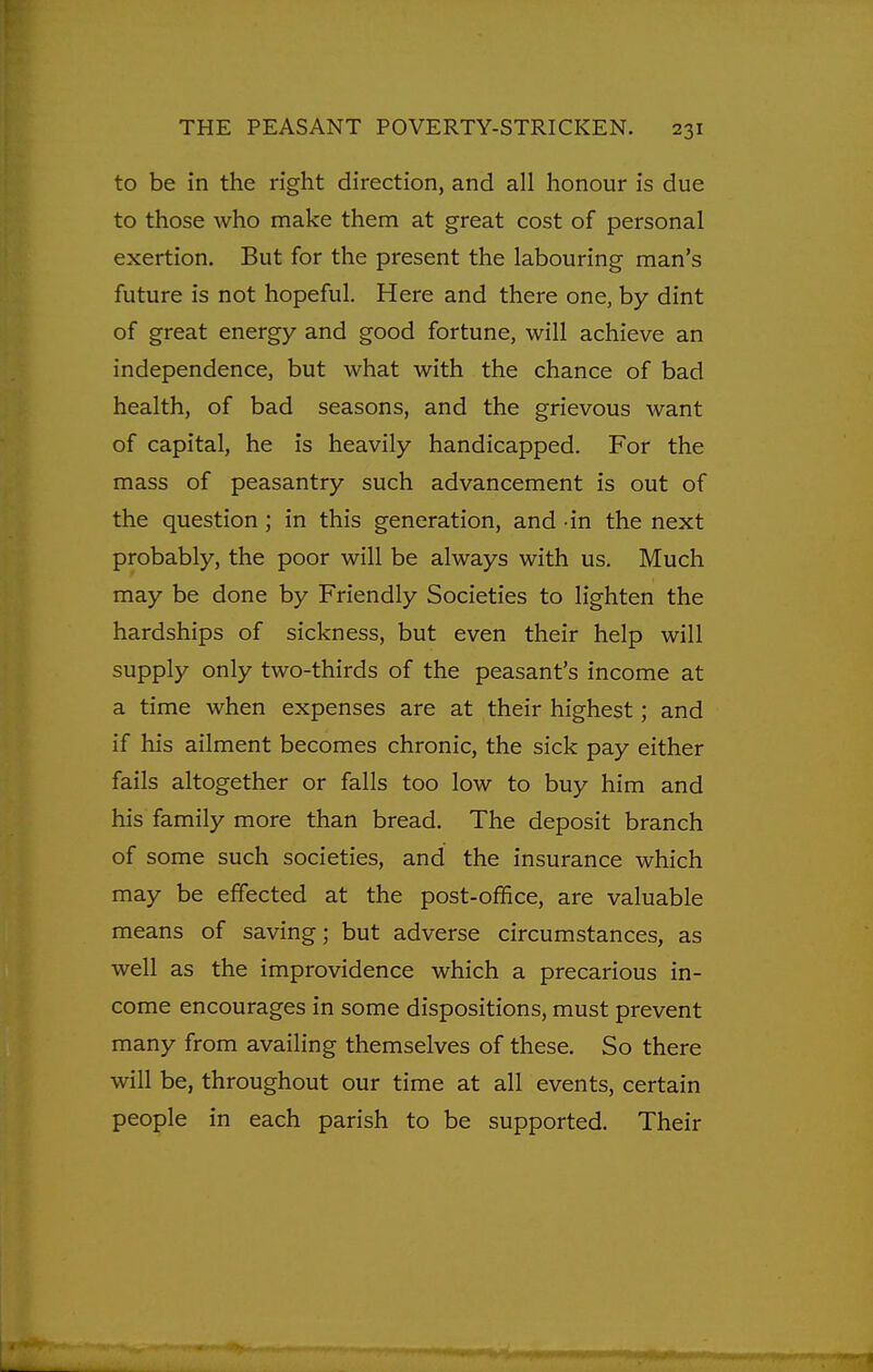 to be in the right direction, and all honour is due to those who make them at great cost of personal exertion. But for the present the labouring man's future is not hopeful. Here and there one, by dint of great energy and good fortune, will achieve an independence, but what with the chance of bad health, of bad seasons, and the grievous want of capital, he is heavily handicapped. For the mass of peasantry such advancement is out of the question ; in this generation, and in the next probably, the poor will be always with us. Much may be done by Friendly Societies to lighten the hardships of sickness, but even their help will supply only two-thirds of the peasant's income at a time when expenses are at their highest; and if his ailment becomes chronic, the sick pay either fails altogether or falls too low to buy him and his family more than bread. The deposit branch of some such societies, and the insurance which may be effected at the post-office, are valuable means of saving; but adverse circumstances, as well as the improvidence which a precarious in- come encourages in some dispositions, must prevent many from availing themselves of these. So there will be, throughout our time at all events, certain people in each parish to be supported. Their