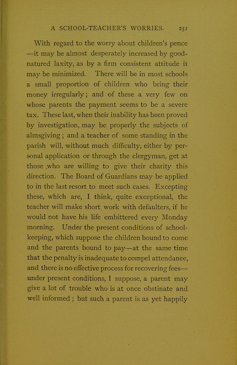 With regard to the worry about children's pence —it may be almost desperately increased by good- natured laxity, as by a firm consistent attitude it may be minimized. There will be in most schools a small proportion of children who bring their money irregularly; and of these a very few on whose parents the payment seems to be a severe tax. These last, when their inability has been proved by investigation, may be properly the subjects of almsgiving; and a teacher of some standing in the parish will, without much difficulty, either by per- sonal application or through the clergyman, get at those .who are willing to give their charity this direction. The Board of Guardians may be applied to in the last resort to meet such cases. Excepting these, which are, I think, quite exceptional, the teacher will make short, work with defaulters, if he would not have his life embittered every Monday morning. Under the present conditions of school- keeping, which suppose the children bound to come and the parents bound to pay—at the same time that the penalty is inadequate to compel attendance, and there is no effective process for recovering fees— under present conditions, I suppose, a parent may give a lot of trouble who is at once obstinate and well informed ; but such a parent is as yet happily