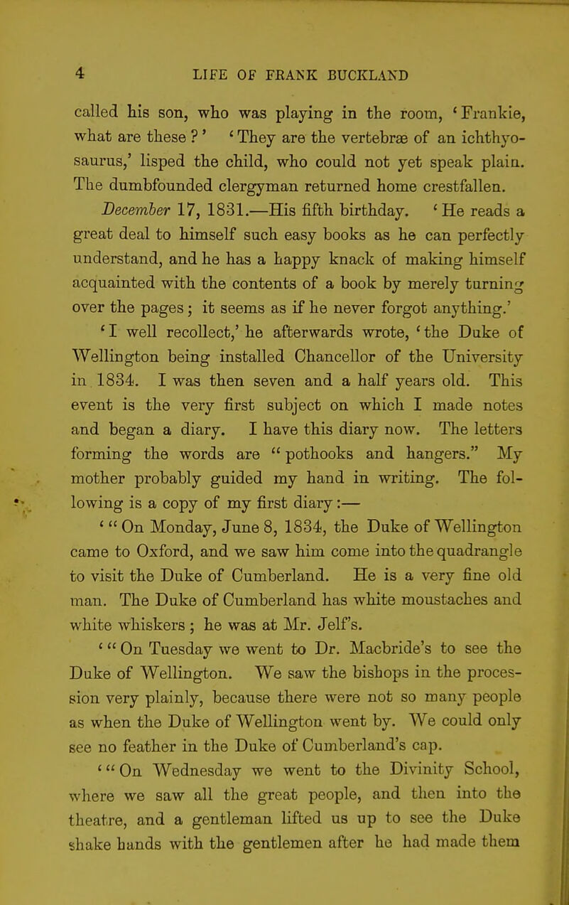 called his son, who was playing in the room, 'Franlcie, what are these ? ' ' They are the vertebrae of an ichthyo- saurus,' lisped the child, who could not yet speak plain. The dumbfounded clergyman returned home crestfallen. December 17, 1831.—His fifth birthday. 'He reads a great deal to himself such easy books as he can perfectly understand, and he has a happy knack of making himself acquainted with the contents of a book by merely turning over the pages; it seems as if he never forgot anything.' * I well recollect,' he afterwards wrote, ' the Duke of Wellington being installed Chancellor of the University in 1834. I was then seven and a half years old. This event is the very first subject on which I made notes and began a diary. I have this diary now. The letters forming the words are  pothooks and hangers, My mother probably guided my hand in writing. The fol- lowing is a copy of my first diary:— ' « On Monday, June 8, 1834, the Duke of Wellington came to Oxford, and we saw him come into the quadrangle to visit the Duke of Cumberland. He is a very fine old man. The Duke of Cumberland has white moustaches and white whiskers ; he was at Mr. Jelf's. ' On Tuesday we went to Dr. Macbride's to see the Duke of Wellington. We saw the bishops in the proces- sion very plainly, because there were not so many people as when the Duke of Wellington went by. We could only see no feather in the Duke of Cumberland's cap. ' On Wednesday we went to the Divinity School, where we saw all the great people, and then into the theatre, and a gentleman lifted us up to see the Duke shake hands with the gentlemen after he had made them