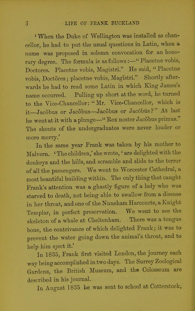 ' When the Duke of Wellington was installed as chan- cellor, he had to put the usual questions in Latin, when a name was proposed in solemn convocation for an hono- rary degree. The formula is as follows:— Placetne vobis, Doctores. Placetne vobis, Magistri. He said,  Placetne vobis, Doctores; placetne vobis, Magistri. Shortly after- wards he had to read some Latin in which King James's name occvirred. Pulling up short at the word, he turned to the Vice-Chancellor: Mr. Vice-Chancellor, which is it—Jacobus or Jac5bus—Jacobus or Jacobiis? At last he went at it with a plunge— Rex noster Jacobus primus. The shouts of the undergraduates were never louder or more merry.' In the same year Frank was taken by his mother to Malvern. ' The children,' she wrote,' are delighted with the donkeys and the hills, and scramble and slide to the terror of all the passengers. We went to Worcester Cathedral, a most beautiful building within. The only thing that caught Frank's attention was a ghastly figure of a lady who was starved to death, not being able to swallow from a disease in her throat, and one of the Nuneham Harcourts, a Knight Templar, in perfect preservation. We went to see the skeleton of a whale at Cheltenham. There was a tongue bone, the contrivance of which delighted Frank; it was to prevent the water going down the animal's throat, and to help him eject it.' In 1835, Frank first visited London, the journey each way being accomplished in two days. The Surrey Zoological Gardens, the British Museum, and the Colosseum are described in his journal. In Auo-ust ] 835 he was sent to school at Cotterstock,