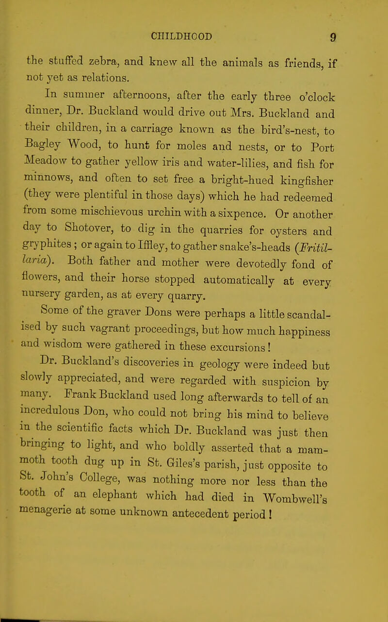 the stuffed zebra, and knew all the animals as friends, if not yet as relations. In summer afternoons, after the early three o'clock dinner, Dr. Buckland would drive out Mrs. Buckland and their children, in a carriage known as the bird's-nest, to Bagley Wood, to hunt for moles and nests, or to Port Meadow to gather yellow iris and water-lilies, and fish for minnows, and often to set free a bright-hued kingfisher (they were plentiful in those days) which he had redeemed from some mischievous urchin with a sixpence. Or another day to Shotover, to dig in the quarries for oysters and gryphites; or again to Iffley, to gather snake's-heads (Fritil- laria). Both father and mother were devotedly fond of flowers, and their horse stopped automatically at every nursery garden, as at every quarry. Some of the graver Dons were perhaps a little scandal- ised by such vagrant proceedings, but how much happiness and wisdom were gathered in these excursions! Dr. Buckland's discoveries in geology were indeed but slowly appreciated, and were regarded with suspicion by many. Frank Buckland used long afterwards to tell of an incredulous Don, who could not bring his mind to believe in the scientific facts which Dr. Buckland was just then bringing to light, and who boldly asserted that a mam- moth tooth dug up in St. Giles's parish, just opposite to St. John's College, was nothing more nor less than the tooth of an elephant which had died in Wombwell's menagerie at some unknown antecedent period !