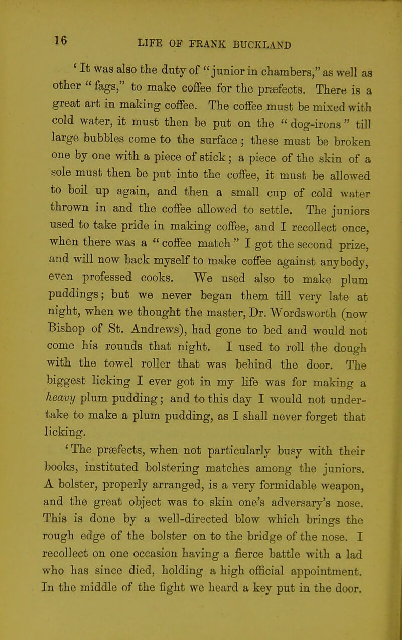 ' It was also the duty of junior in chambers, as well as other « fags, to make coffee for the prasfects. There is a great art in making coffee. The coffee must be mixed with cold water, it must then be put on the  dog-irons  till large bubbles come to the surface; these must be broken one by one with a piece of stick; a piece of the skin of a sole must then be put into the coffee, it must be allowed to boil up again, and then a small cup of cold water thrown in and the coffee allowed to settle. The juniors used to take pride in making coffee, and I recollect once, when there was a  coffee match  I got the second prize, and will now back myself to make coffee against anybody, even professed cooks. We used also to make plum puddings; but we never began them till very late at night, when we thought the master, Dr. Wordsworth (now Bishop of St. Andrews), had gone to bed and would not come his rounds that night. I used to roll the dough with the towel roller that was behind the door. The biggest licking I ever got in my life was for making a heavy plum pudding; and to this day I would not under- take to make a plum pudding, as I shall never forget that licking. 'The prasfects, when not particularly busy with their books, instituted bolstering matches among the juniors. A bolster, properly arranged, is a very formidable weapon, and the great object was to skin one's adversary's nose. This is done by a well-directed blow which brings the rough edge of the bolster on to the bridge of the nose. I recollect on one occasion having a fierce battle with a lad who has since died, holding a high official appointment. In the middle of the fight we heard a key put in the door.