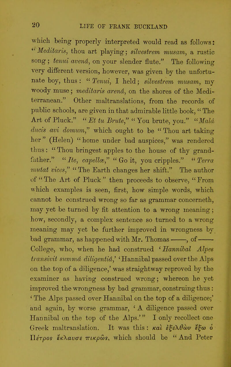 which being properly interpreted would read as follows: Meditaris, thou art playing; silvestrem musam, a rustic song ; tenui avend, on your slender flute. The following very different version, however, was given by the unfortu- nate boy, thus :  Tenui, I held; silvestrem musam, my woody muse; meditaris arena, on the shores of the Medi- terranean. Other maltranslations, from the records of public schools, are given in that admirable little book,  The Art of Pluck.  JEt tu Brute,  You brute, you. ''Maid ducis avi domum, which ought to be  Thou art taking her (Helen) home under bad auspices, was rendered thus:  Thou bringest apples to the house of thy grand- father.  Ite, capellce,  Go it, you cripples.  Te'tra mutat vices,  The Earth changes her shift. The author of  The Art of Pluck  then proceeds to observe,  From which examples is seen, first, how simple words, which cannot be construed wrong so far as grammar concerneth, may yet be turned by fit attention to a wrong meaning; how, secondly, a complex sentence so turned to a wrong meaning may yet be further improved in wrongness by bad grammar, as happened with Mr. Thomas , of College, who, when he had construed ' Hannihal Alpes transivit summd diligentid,' ' Hannibal passed over the Alps on the top of a diligence,' was straightway reproved by the examiner as having construed wrong; whereon he yet improved the wrongness by bad grammar, construing thus: ' The Alps passed over Hannibal on the top of a diligence;' and again, by worse grammar, ' A diligence passed over Hannibal on the top of the Alps.' I only recollect one Greek maltranslation. It was this : kol i^sXOcbv s^co 6 Uhpos sKkavas TriKpas, which should be  And I'eter