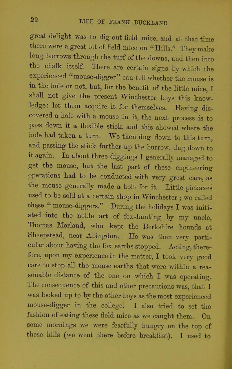 great delight was to dig out field mice, and at that time there were a great lot of field mice on Hills. They make long burrows through the turf of the downs, and then into the chalk itself. There are certain signs by which the experienced mouse-digger can tell whether the mouse is in the hole or not, but, for the benefit of the little mice, I shall not give the present Winchester boys this know- ledge: let them acquire it for themselves. Having dis- covered a hole with a mouse in it, the next process is to pass down it a flexible stick, and this showed where the hole had taken a turn. We then dug down to this turn, and passing the stick further up the burrow, dug down to it again. In about three diggings I generally managed to get the mouse, but the last part of these engineering operations had to be conducted with very great care, as the mouse generally made a bolt for it. Little pickaxes used to be sold at a certain shop in Winchester; we called these  mouse-diggers. During the holidays I was initi- ated into the noble art of fox-hunting by my uncle, Thomas Morland, who kept the Berkshire hounds at Sheepstead, near Abingdon. He was then very parti- cular about having the fox earths stopped. Acting, there- fore, upon my experience in the matter, I took very good care to stop all the mouse earths that were within a rea- sonable distance of the one on which I was operating. The consequence of this and other precautions was, that I was looked up to by the other boys as the most experienced mouse-digger in the college. I also tried to set the fashion of eating these field mice as we caught them. On some mornings we were fearfully hungry on the top of these hills (we went there before breakfast). I used to