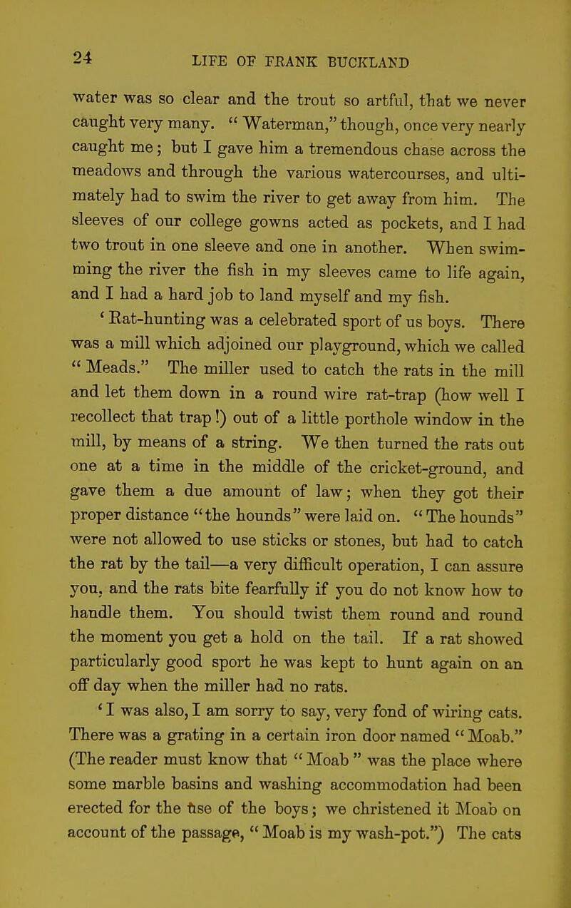 water was so clear and tlie trout so artful, that we never caught very many.  Waterman, though, once very nearly caught me; but I gave him a tremendous chase across the meadows and through the various watercourses, and ulti- mately had to swim the river to get away from him. The sleeves of our college gowns acted as pockets, and I had two trout in one sleeve and one in another. When swim- ming the river the fish in my sleeves came to life again, and I had a hard job to land myself and my fish. ' Eat-hunting was a celebrated sport of us boys. There was a mill which adjoined our playground, which we called  Meads. The miller used to catch the rats in the mill and let them down in a round wire rat-trap (how well I recollect that trap!) out of a little porthole window in the mill, by means of a string. We then turned the rats out one at a time in the middle of the cricket-ground, and gave them a due amount of law; when they got their proper distance the hounds were laid on.  The hounds were not allowed to use sticks or stones, but had to catch the rat by the tail—a very difficult operation, I can assure you, and the rats bite fearfully if you do not know how to handle them. You should twist them round and round the moment you get a hold on the tail. If a rat showed particularly good sport he was kept to hunt again on an. off day when the miller had no rats. ' I was also, I am sorry to say, very fond of wiring cats. There was a grating in a certain iron door named  Moab. (The reader must know that  Moab  was the place where some marble basins and washing accommodation had been erected for the tise of the boys; we christened it Moab on account of the passage,  Moab is my wash-pot.) The cats