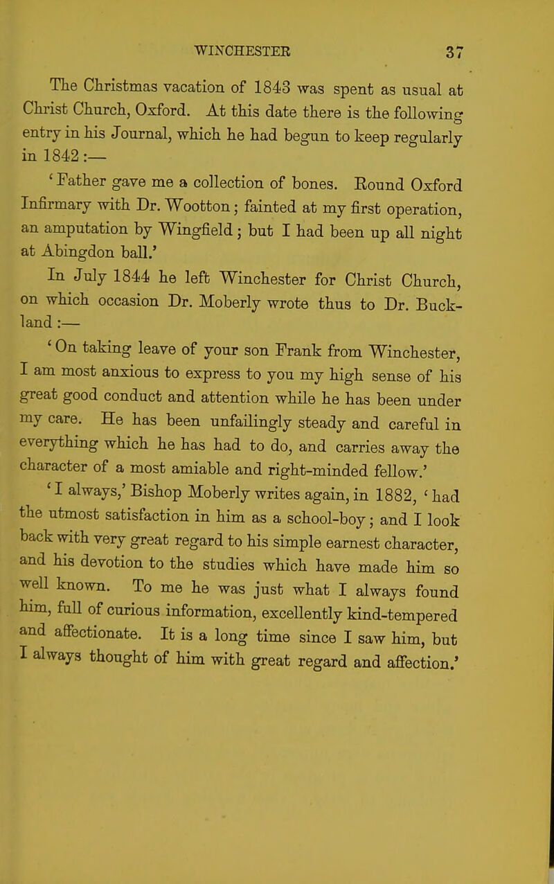 The Christmas vacation of 1843 was spent as usual at Chi-ist Churcli, Oxford. At this date there is the following entry in his Journal, which he had begun to keep regularly in 1842 :— ' Father gave me a collection of bones. Eound Oxford Infirmary with Dr. Wootton; fainted at my first operation, an amputation by Wingfield; but I had been up all night at Abingdon ball.' In July 1844 he left Winchester for Christ Church, on which occasion Dr. Moberly wrote thus to Dr. Buck- land :— ' On taking leave of your son Frank from Winchester, I am most anxious to express to you my high sense of his great good conduct and attention while he has been under my care. He has been unfailingly steady and careful in everything which he has had to do, and carries away the character of a most amiable and right-minded fellow.' ' I always,' Bishop Moberly writes again, in 1882, ' had the utmost satisfaction in him as a school-boy; and I look back with very great regard to his simple earnest character, and his devotion to the studies which have made him so well known. To me he was just what I always found him, full of curious information, excellently kind-tempered and affectionate. It is a long time since I saw him, but I always thought of him with great regard and afiection/