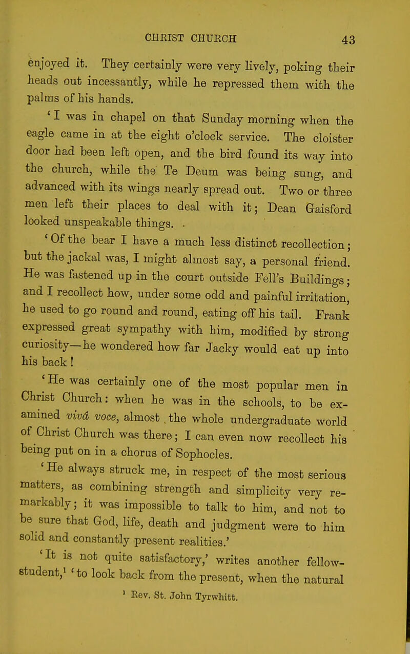 enjoyed it. They certainly were very lively, poking tlieir heads out incessantly, while he repressed them with the palms of his hands. ' I was in chapel on that Sunday morning when the eagle came in at the eight o'clock service. The cloister door had been left open, and the bird found its way into the church, while the Te Deum was being sung, and advanced with its wings nearly spread out. Two or three men lefb their places to deal with itj Dean Gaisford looked unspeakable things. . ' Of the bear I have a much less distinct recollection; but the jackal was, I might almost say, a personal friend. He was fastened up in the court outside Fell's Buildings; and I recoUect how, under some odd and painful irritation, he used to go round and round, eating off his tail. Frank expressed great sympathy with him, modified by strong curiosity-he wondered how far Jacky would eat up into his back! ' He was certainly one of the most popular men in Christ Church: when he was in the schools, to be ex- amined vivd voce, almost .the whole undergraduate world of Christ Church was there; I can even now recollect his ' being put on in a chorus of Sophocles. 'He always struck me, in respect of the most serious matters, as combining strength and simplicity very re- markably; it was impossible to talk to him, and not to be sure that God, life, death and judgment were to him solid and constantly present realities.' 'It is not quite satisfactory,' writes another fellow- student,' 'to look back from the present, when the natural ' Rev. St. John Tyrwhitt.