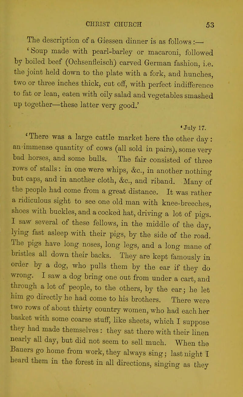 The description of a Giessen dinner is as follows:— 'Soup made with pearl-barlej or macaroni, followed by boiled beef (Ochsenfleiscli) carved German fashion, i.e. the joint held down to the plate with a fork, and hunches, two or thi-ee inches thick, cut off, with perfect indifference to fat or lean, eaten with oily salad and vegetables smashed up together—these latter very good.' •July 17. ' There was a large cattle market here the other day: an-immense quantity of cows (all sold in pairs), some very bad horses, and some bulls. The fair consisted of three rows of stalls : in one were whips, &c., in another nothing but caps, and in another cloth, &c., and riband. Many of the people had come from a great distance. It was rather a ridiculous sight to see one old man with knee-breeches, shoes with buckles, and a cocked hat, driving a lot of pigs. I saw several of these fellows, in the middle of the day, lying fast asleep with their pigs, by the side of the road. The pigs have long noses, long legs, and a long mane of bristles all down their backs. They are kept famously in order by a dog, who pulls them by the ear if they do wrong. I saw a dog bring one out from under a cart, and through a lot of people, to the others, by the ear; he let him go directly he had come to his brothers. There were two rows of about thirty country women, who had each her basket with some coarse stuff, like sheets, which I suppose they had made themselves: they sat there with their linen nearly all day, but did not seem to sell much. When the Bauers go home from work, they always sing; last night I heard them in the forest in all directions, singing as they