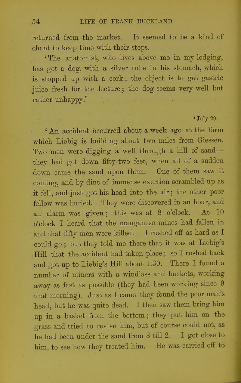 returned from the market. It seemed to be a kind of chant to keep time with their steps. ' The anatomist, who lives above me in my lodging, lias got a dog, with a silver tube in his stomach, which is stopped up with a cork; the object is to get gastric juice fresh for the lecture; the dog seems very well but rather unhappy.' •July 29. ' An accident occurred about a week ago at the farm which Liebig is building about two miles from Giessen. Two men were digging a well through a hill of sand— they had got down fifty-two feet, when all of a sudden down came the sand upon them. One of them saw it coming, and by dint of immense exertion scrambled up as it fell, and just got his head into the air; the other poor fellow was buried. They were discovered in an hour, and an alarm was given; this was at 8 o'clock. At 10 o'clock I heard that the manganese mines had fallen in and that fifty men were killed. I rushed off as hard as I could go ; but they told me there that it was at Liebig's Hill that the accident had taken place; so I rushed back and got up to Liebig's Hill about 1.30. There I found a number of miners with a windlass and buckets, working away as fast as possible (they had been working since 9 that morning). Just as I came they found the poor man's head, but he was quite dead. I then saw them bring him up in a basket from the bottom ; they put liim on the grass and tried to revive him, but of course could not, as he had been under the sand from 8 till 2. I got close to him, to see how they treated him. He was carried off to