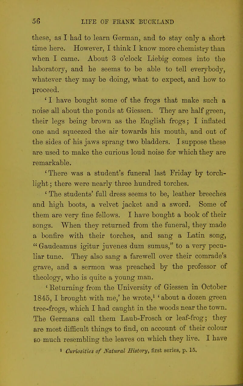 these, as I liad to learn German, and to stay only a short time here. However, I think I know more chemistry than when I came. About 3 o'clock Liebig comes into the laboratory, and he seems to be able to tell everybody, whatever they may be doing, what to expect, and how to proceed. ' I have bought some of the frogs that make such a noise all about the ponds at Giessen. They are half green, their legs being brown as the English frogs; I inflated one and squeezed the air towards his mouth, and out of the sides of his jaws sprang two bladders. I suppose these are used to make the curious loud noise for which they are remarkable. 'There was a student's funeral last Friday by torch- light ; there were nearly three hundred torches. ' The students' full dress seems to be, leather breeches and high boots, a velvet jacket and a sword. Some of them are very fine fellows. I have bought a book of their songs. When they returned from the funeral, they made a bonfire with their torches, and sang a Latin song,  Gaudeamus igitur juvenes dum sumus, to a very pecu- liar tune. They also sang a farewell over their comrade's grave, and a sermon was preached by the professor of theology, who is quite a young man. ' Eeturning from the University of Giessen in October 1845, I brought with me,' he wrote,' ' about a dozen green tree-frogs, which I had caught in the woods near the town. The Germans call them Laub-Frosch or leaf-frog; they are most difficult things to find, on account of their colour BO much resembling the leaves on which they live. I have > Curiosities of Natural History, first series, p. 15.