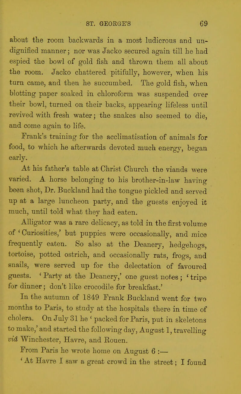 about the room backwards in a most ludicrous and un- dignified manner; nor was Jacko secured again till he had espied the bowl of gold fish and thrown them all about the i-oom. Jacko chattered pitifully, however, when his turn came, and then he succumbed. The gold fish, when blotting paper soaked in chloroform was suspended over their bowl, turned on their backs, appearing lifeless until revived with fresh watery the snakes also seemed to die, and come again to life. Frank's training for the acclimatisation of animals for food, to which he afterwards devoted much energy, began early. At his father's table at Christ Church the viands were varied. A horse belonging to his brother-in-law having been shot. Dr. Buckland had the tongue pickled and served up at a large luncheon party, and the guests enjoyed it much, until told what they had eaten. Alligator was a rare delicacy, as told in the first volume of ' Curiosities,' but puppies were occasionally, and mice frequently eaten. So also at the Deanery, hedgehogs, tortoise, potted ostrich, and occasionally rats, frogs, and snails, were served up for the delectation of favoured guests. ' Party at the Deanery,' one guest notes; ' tripe for dinner; don't like crocodile for breakfast.' In the autumn of 1849 Frank Buckland went for two months to Paris, to study at the hospitals there in time of cholera. On July 31 he ' packed for Paris, put in skeletons to make,' and started the following day, August 1, travelling vid Winchester, Havre, and Rouen. From Paris he wrote home on August 6 :— * At Havre I saw a great crowd in the street; I found