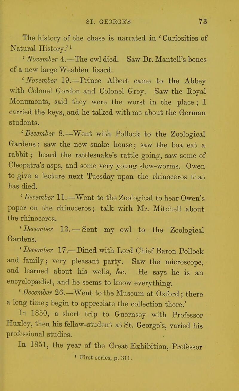 The history of the chase is narrated ia ' Curiosities of Natural History.' ^ ' Novemher 4.—The owl died. Saw Dr. Mantell's bones of a new large Wealden lizard. ^November 19.—Prince Albert came to the Abbey with Colonel Gordon and Colonel Grey. Saw the Eoyal Monuments, said they were the worst in the place; I carried the keys,, and he talked with me about the German students. 'December 8.—Went with Pollock to the Zoological Gardens : saw the new snake house; saw the boa eat a rabbit; heard the rattlesnake's rattle going, saw some of Cleopatra's asps, and some very young slow-worms. Owen to give a lecture next Tuesday upon the rhinoceros that has died. 'December 11.—Went to the Zoological to hear Owen's paper on the rhinoceros; talk with Mr. Mitchell about the rhinoceros. 'December 12. — Sent my owl to the Zoological Gardens. 'December 17.—Dined with Lord Chief Baron Pollock and family; very pleasant party. Saw the microscope, and learned about his wells, &c. He says he is an encyclopaBdist, and he seems to know everything. 'December 26.—Went to the Museum at Oxford; there a long time; begin to appreciate the collection there.' In 1850, a short trip to Guernsey with Professor Huxley, then his fellow-student at St. George's, varied his professional studies. In 1851, the year of the Great Exhibition, Professor * First series, p. 311.