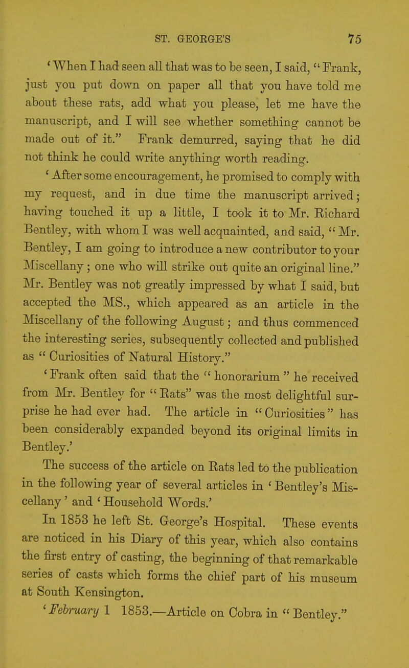 * When I had seen all tliat was to be seen, I said,  Frank, just you put down on paper all that you have told me about these rats, add what you please, let me have the manuscript, and I will see whether something cannot be made out of it. Frank demurred, saying that he did not think he could write anything worth reading. ' After some encouragement, he promised to comply with my request, and in due time the manuscript arrived; having touched it up a little, I took it to Mr. Eichard Bentley, with whom I was well acquainted, and said,  Mr. Bentley, I am going to introduce a new contributor to your Miscellany; one who will strike out quite an original line. Mr. Bentley was not greatly impressed by what I said, but accepted the MS., which appeared as an article in the Miscellany of the following August; and thus commenced the interesting series, subsequently collected and published as  Curiosities of Natural History. ' Frank often said that the  honorarium  he received from Mr. Bentley for  Rats was the most delightful sur- prise he had ever had. The article in  Curiosities  has been considerably expanded beyond its original limits in Bentley.' The success of the article on Eats led to the publication in the following year of several articles in ' Bentley's Mis- cellany ' and ' Household Words.' In 1853 he left St. George's Hospital. These events are noticed in his Diary of this year, which also contains the first entry of casting, the beginning of that remarkable series of casts which forms the chief part of his museum at South Kensington. 'February 1 1853.—Article on Cobra in  Bentley.