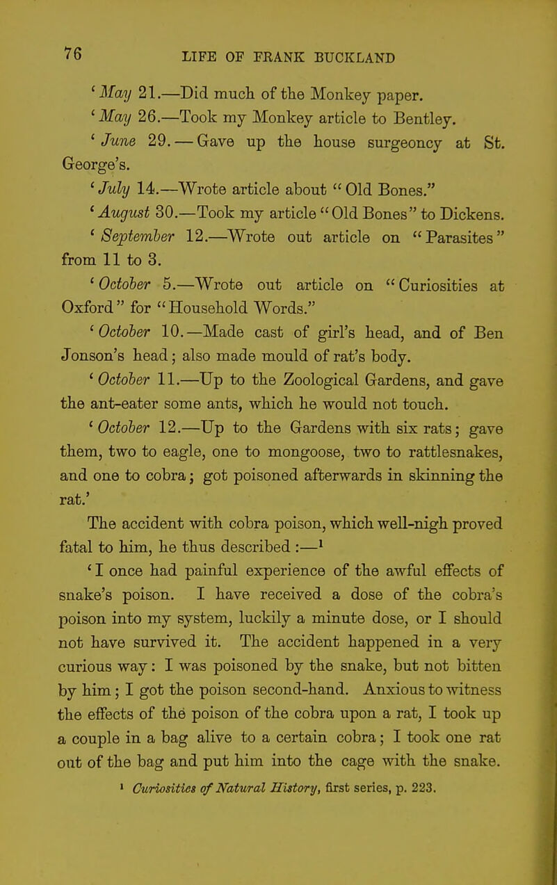 'May 21.—Did mucli of the Monkey paper. 'May 26.—Took my Monkey article to Bentley. ' June 29. — Gave up the house surgeoncy at St. George's. ' July 14.—Wrote article about  Old Bones. 'August 30.—Took my article Old Bones to Dickens. 'September 12.—^Wrote out article on Parasites from 11 to 3. ' October 5.—Wrote out article on  Curiosities at Oxford for Household Words. 'October 10.—Made cast of girl's head, and of Ben Jonson's head; also made mould of rat's body. ' October 11.—Up to the Zoological Gardens, and gave the ant-eater some ants, which he would not touch. ' October 12.—Up to the Gardens with six rats; gave them, two to eagle, one to mongoose, two to rattlesnakes, and one to cobra; got poisoned afterwards in skinning the rat.' The accident with cobra poison, which weU-nigh proved fatal to him, he thus described :—' ' I once had painful experience of the awful effects of snake's poison. I have received a dose of the cobra's poison into my system, luckily a minute dose, or I should not have survived it. The accident happened in a very curious way: I was poisoned by the snake, but not bitten by him; I got the poison second-hand. Anxious to witness the effects of the poison of the cobra upon a rat, I took up a couple in a bag alive to a certain cobra; I took one rat out of the bag and put him into the cage with the snake. ' Curiosities of Natural History, first series, p. 223.