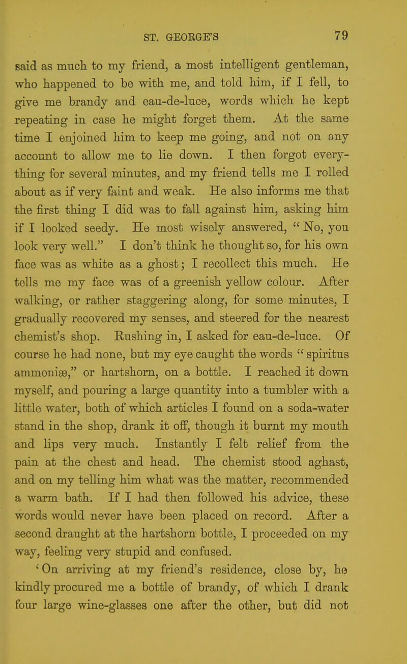 said as much to my friend, a most intelligent gentleman, wlio happened to be with me, and told him, if I fell, to give me brandy and eau-de-luce, words which he kept repeating in case he might forget them. At the same time I enjoined him to keep me going, and not on any account to allow me to lie down. I then forgot every- thing for several minutes, and my friend tells me I rolled about as if very faint and weak. He also informs me that the first thing I did was to fall against him, asking him if I looked seedy. He most wisely answered,  No, you look very well. I don't think he thought so, for his own face was as white as a ghost; I recollect this much. He tells me my face was of a greenish yellow colour. After walking, or rather staggering along, for some minutes, I gradually recovered my senses, and steered for the nearest chemist's shop. Rushing in, I asked for eau-de-luce. Of course he had none, but my eye caught the words  spiritus ammoniae, or hartshorn, on a bottle. I reached it down myself, and pouring a large quantity into a tumbler with a little water, both of which articles I found on a soda-water stand in the shop, drank it off, though it burnt my mouth and lips very much. Instantly I felt relief from the pain at the chest and head. The chemist stood aghast, and on my telling him what was the matter, recommended a warm bath. If I had then followed his advice, these words would never have been placed on record. After a second draught at the hartshorn bottle, I proceeded on my way, feeling very stupid and confused. ' On arriving at my friend's residence, close by, he kindly procured me a bottle of brandy, of which I drank four large wine-glasses one after the other, but did not