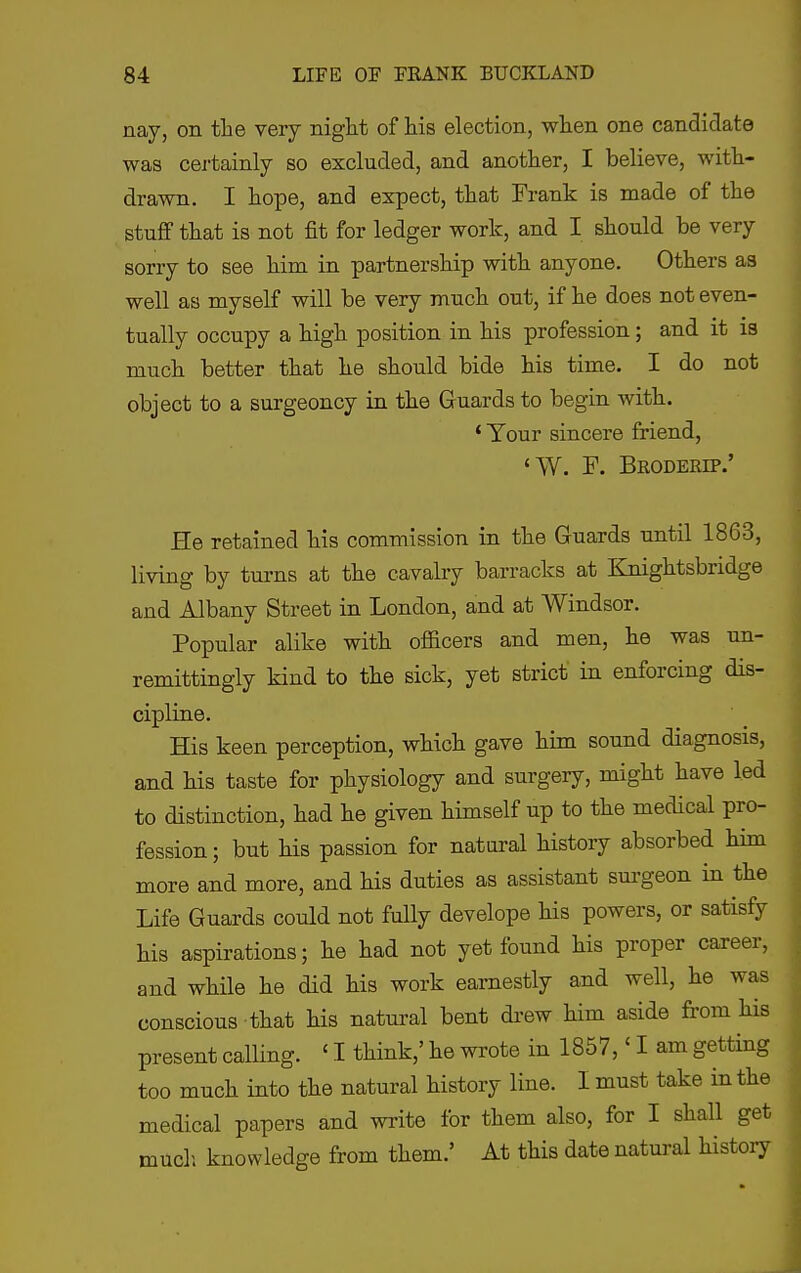 nay, on the very night of his election, when one candidate was cei'tainly so excluded, and another, I believe, with- drawn. I hope, and expect, that Frank is made of the stuff that is not fit for ledger work, and I should be very sorry to see him in partnership with anyone. Others as well as myself will be very much out, if he does not even- tually occupy a high position in his profession; and it is much better that he should bide his time. I do not object to a surgeoncy in the Guards to begin with. * Your sincere friend, <W. F. Broderip.' He retained his commission in the Guards until 1863, living by turns at the cavalry barracks at Knightsbridge and Albany Street in London, and at AVindsor. Popular alike with officers and men, he was un- remittingly kind to the sick, yet strict in enforcing dis- cipline. His keen perception, which gave him sound diagnosis, and his taste for physiology and surgery, might have led to distinction, had he given himself up to the medical pro- fession ; but his passion for natural histoiy absorbed him more and more, and his duties as assistant sui-geon in the Life Guards could not fully develope his powers, or satisfy his aspirations; he had not yet found his proper career, and while he did his work earnestly and well, he was conscious that his natural bent di-ew him aside from his present calUng. ' I think,' he wrote in 1857,' I am getting too much into the natural history line. I must take in the medical papers and write for them also, for I shall get much knowledge from them.' At this date natural history